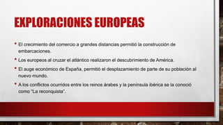 EXPLORACIONES EUROPEAS
• El crecimiento del comercio a grandes distancias permitió la construcción de
embarcaciones.
• Los europeos al cruzar el atlántico realizaron el descubrimiento de América.
• El auge económico de España, permitió el desplazamiento de parte de su población al
nuevo mundo.
• A los conflictos ocurridos entre los reinos árabes y la península ibérica se la conoció
como “La reconquista”.
 