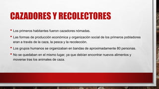 CAZADORES Y RECOLECTORES
• Los primeros habitantes fueron cazadores nómadas.
• Las formas de producción económica y organización social de los primeros pobladores
eran a través de la caza, la pesca y la recolección.
• Los grupos humanos se organizaban en bandas de aproximadamente 80 personas.
• No se quedaban en el mismo lugar, ya que debían encontrar nuevos alimentos y
moverse tras los animales de caza.
 