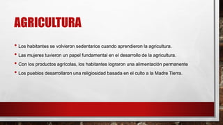 AGRICULTURA
• Los habitantes se volvieron sedentarios cuando aprendieron la agricultura.
• Las mujeres tuvieron un papel fundamental en el desarrollo de la agricultura.
• Con los productos agrícolas, los habitantes lograron una alimentación permanente
• Los pueblos desarrollaron una religiosidad basada en el culto a la Madre Tierra.
 