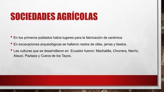 SOCIEDADES AGRÍCOLAS
• En los primeros poblados había lugares para la fabricación de cerámica
• En excavaciones arqueológicas se hallaron restos de ollas, jarras y tiestos.
• Las culturas que se desarrollaron en Ecuador fueron: Machalilla, Chorrera, Narrío,
Alausí, Paztaza y Cueva de los Tayos.
 