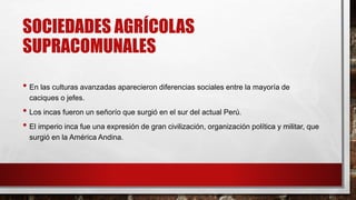 SOCIEDADES AGRÍCOLAS
SUPRACOMUNALES
• En las culturas avanzadas aparecieron diferencias sociales entre la mayoría de
caciques o jefes.
• Los incas fueron un señorío que surgió en el sur del actual Perú.
• El imperio inca fue una expresión de gran civilización, organización política y militar, que
surgió en la América Andina.
 
