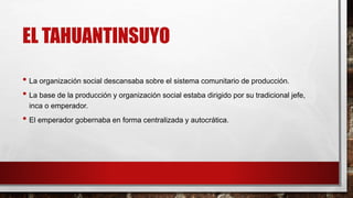 EL TAHUANTINSUYO
• La organización social descansaba sobre el sistema comunitario de producción.
• La base de la producción y organización social estaba dirigido por su tradicional jefe,
inca o emperador.
• El emperador gobernaba en forma centralizada y autocrática.
 