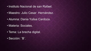 • Instituto Nacional de san Rafael.
• Maestro: Julio Cesar Hernández.
• Alumna: Dania Yulisa Cardoza.
• Materia: Sociales.
• Tema: La brecha digital.
• Sección: ¨B¨.
 