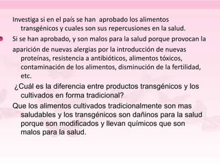Investiga si en el país se han aprobado los alimentos
transgénicos y cuales son sus repercusiones en la salud.
Si se han aprobado, y son malos para la salud porque provocan la
aparición de nuevas alergias por la introducción de nuevas
proteínas, resistencia a antibióticos, alimentos tóxicos,
contaminación de los alimentos, disminución de la fertilidad,
etc.
¿Cuál es la diferencia entre productos transgénicos y los
cultivados en forma tradicional?
Que los alimentos cultivados tradicionalmente son mas
saludables y los transgénicos son dañinos para la salud
porque son modificados y llevan químicos que son
malos para la salud.
 