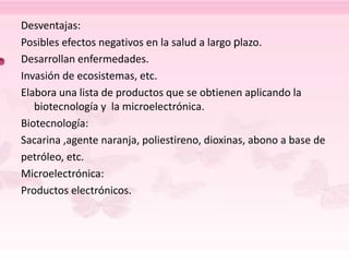 Desventajas:
Posibles efectos negativos en la salud a largo plazo.
Desarrollan enfermedades.
Invasión de ecosistemas, etc.
Elabora una lista de productos que se obtienen aplicando la
biotecnología y la microelectrónica.
Biotecnología:
Sacarina ,agente naranja, poliestireno, dioxinas, abono a base de
petróleo, etc.
Microelectrónica:
Productos electrónicos.
 