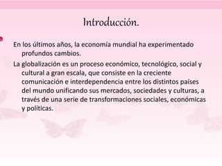 Introducción.
En los últimos años, la economía mundial ha experimentado
profundos cambios.
La globalización es un proceso económico, tecnológico, social y
cultural a gran escala, que consiste en la creciente
comunicación e interdependencia entre los distintos países
del mundo unificando sus mercados, sociedades y culturas, a
través de una serie de transformaciones sociales, económicas
y políticas.
 