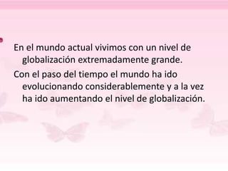En el mundo actual vivimos con un nivel de
globalización extremadamente grande.
Con el paso del tiempo el mundo ha ido
evolucionando considerablemente y a la vez
ha ido aumentando el nivel de globalización.
 