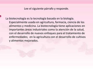 Lee el siguiente párrafo y responde.
La biotecnología es la tecnología basada en la biología.
Especialmente usada en agricultura, farmacia, ciencia de los
alimentos y medicina. La biotecnología tiene aplicaciones en
importantes áreas industriales como la atención de la salud,
con el desarrollo de nuevos enfoques para el tratamiento de
enfermedades; en la agricultura con el desarrollo de cultivos
y alimentos mejorados.
 