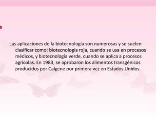 Las aplicaciones de la biotecnología son numerosas y se suelen
clasificar como: biotecnología roja, cuando se usa en procesos
médicos, y biotecnología verde, cuando se aplica a procesos
agrícolas. En 1983, se aprobaron los alimentos transgénicos
producidos por Calgene por primera vez en Estados Unidos.
 