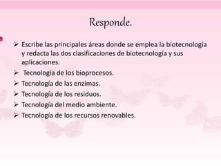 Responde.
 Escribe las principales áreas donde se emplea la biotecnología
y redacta las dos clasificaciones de biotecnología y sus
aplicaciones.
 Tecnología de los bioprocesos.
 Tecnología de las enzimas.
 Tecnología de los residuos.
 Tecnología del medio ambiente.
 Tecnología de los recursos renovables.
 