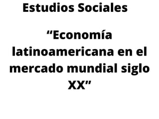 Estudios Sociales
“Economía
latinoamericana en el
mercado mundial siglo
XX”
 