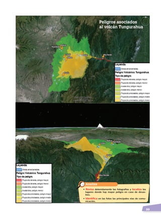   99
Huambaló
BolívarBolívar
Bilbao
Cotaló
Huambaló
Cotaló
Bilbao
HuambalóBolívarBolívar
Cotaló
Huambaló
Cotaló
BañosBaños
BañosBaños
PuelaPuela
Río VerdeRío Verde
Río VerdeRío Verde
Analiza
• Revisa detenidamente las fotografías y localiza los
lugares donde hay mayor peligro en caso de desas-
tres.
• Identifica en las fotos las principales vías de comu-
nicación.
Peligros asociados
al volcán Tungurahua
RELIEVES DEL ECUADOR; pp.82-98 .indd 99 13/07/16 13:41
 