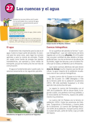 106
Cuencas hidrográficas
En la superficie del planeta se forman “cuen-
cas hidrográficas”, que son extensiones de tierra
regadas por un río y sus afluentes. En el Ecuador
hay una gran cantidad de ellas debido a la topo-
grafía del país. Los ríos se forman en las alturas de
los Andes, riegan las llanuras y van al océano Pa-
cífico por la Costa y al Atlántico por la Amazonía.
Las nueve cuencas atlánticas del país tienen
áreas de drenaje mucho mayores que las 66 pa-
cíficas. La gran mayoría de la población ecuato-
riana vive en las cuencas hidrográficas.
La gran cuenca del río Guayas es la más po-
blada del Ecuador. En 1980 albergaba a más
de la tercera parte de la población ecuatoriana
(35%). Allí está asentada Guayaquil y el área
agrícola más productiva del país.
Le seguía la cuenca del Esmeraldas con el
18% de la población. Allí se ubican Quito, la se-
gunda ciudad, una periferia rural muy poblada, y
el noroccidente de Pichincha, espacio de pobla-
miento muy dinámico.
La cuenca del río Pastaza era la tercera en
población (10%). Cubre las provincias de Coto-
paxi, Tungurahua y Chimborazo, y buena parte
de la Amazonía. La cuenca del Santiago-Yaupi,
con el 8% de la población, incluye Cuenca, terce-
ra ciudad del país, parte de Cañar, Loja y el valle
del Upano.
El agua
El elemento más importante para la vida es el
agua. Cubre la mayor parte del planeta. Es esen-
cial para los seres vivos, para regar los campos
agrícolas y para la crianza de animales. Puede
ser usada como fuente de energía (las plantas
hidroeléctricas, por ejemplo) y como medio de
transporte, ya que los mares y los ríos son vías de
comunicación.
El agua es fundamental para nuestro país. Lo
veremos brevemente en los siguientes párrafos.
27 Las cuencas y el agua
En el Ecuador hay muchos cuerpos de agua. ¿Sabes cuántas
lagunas hay en nuestro país?
Imagina que eres un pájaro que hace un vuelo para co-
nocer los lagos y ves que en ellos se construyen grandes
represas. ¿Por qué? Averigua qué son las hidroeléctricas.
	 Localizar los recursos hídricos del Ecuador
con sus principales ríos y cuencas de agua,
considerando su aprovechamiento para el
desarrollo nacional.
Descubriendo juntos
Foto:ElComercio
Hidroeléctrica de Agoyán en la provincia de Tungurahua
Foto: Kerem OzcanCuerpo lacustre de Mojanda, Imbabura
Conocimientos previos
Desequilibrio cognitivo
SUELOS, AGUA Y CLIMAS;pp. 102-112.indd 106 13/07/16 13:42
 