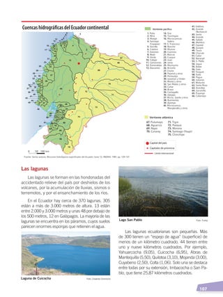   107
Las lagunas
Las lagunas se forman en las hondonadas del
accidentado relieve del país por deshielos de los
volcanes, por la acumulación de lluvias, sismos o
terremotos, y por el ensanchamiento de los ríos.
En el Ecuador hay cerca de 370 lagunas. 305
están a más de 3.000 metros de altura. 13 están
entre 2.000 y 3.000 metros y unas 48 por debajo de
los 500 metros, 12 en Galápagos. La mayoría de las
lagunas se encuentra en los páramos, cuyos suelos
parecen enormes esponjas que retienen el agua.
Las lagunas ecuatorianas son pequeñas. Más
de 300 tienen un “espejo de agua” (superficie) de
menos de un kilómetro cuadrado. 44 tienen entre
uno y nueve kilómetros cuadrados. Por ejemplo,
Yahuarcocha (9,05), Cuicocha (6,95), Abras de
Mantequilla (5,50), Quilotoa (3,10), Mojanda (3.00),
Cuyabeno (2,50), Colta (1,O6). Solo una se destaca
entre todas por su extensión, Imbacocha o San Pa-
blo, que tiene 25,87 kilómetros cuadrados.
1
2
3
4
9
5
6
7
8
10
11
12
13
14
15
16
17 18 19
20
21
2223
2425
26
27
28
29
3635
34
33
32
31 30
4837
38
39
40
41
42 43
44
45
46
47
49
50
51
5253
54
55
56
57
58
59
60
62
61
63
64
65
66
75
74
73
72
71
70
69
68
67
Capital del país
Capitales de provincia
Límite internacional
Cuencas hidrográﬁcas del Ecuador continental
Foto: Creative CommonsLaguna de Cuicocha
Foto: FunkzLago San Pablo
SUELOS, AGUA Y CLIMAS;pp. 102-112.indd 107 13/07/16 13:42
 