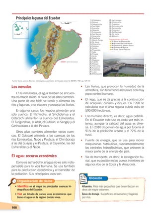 108
Afluentes. Ríos más pequeños que desembocan en
otros de mayor volumen.
Áreas de drenaje. Superficies atravesadas y regadas
por ríos.
Glosario
Los nevados
En la naturaleza, el agua también se encuen-
tra en estado sólido: el hielo de las altas cumbres.
Una parte de ese hielo se deslíe y alimenta los
ríos y lagunas, o se evapora y provoca las lluvias.
En algunos casos, los nevados alimentan una
sola cuenca. El Pichincha, el Sincholahua y el
Cotacachi alimentan la cuenca del Esmeraldas.
El Tungurahua, el Altar, el Cubilán, el Sangay y el
Carihuairazo a la del Pastaza.
Otras altas cumbres alimentan varias cuen-
cas. El Cotopaxi alimenta a las cuencas de los
ríos Esmeraldas, Napo y Pastaza; el Chimborazo
a las del Guayas y el Pastaza; el Cayambe, las del
Esmeraldas y el Napo.
El agua: recurso económico
Como ya se ha dicho, el agua no es solo indis-
pensable para la vida humana. Se usa también
para la producción económica y el bienestar de
la población. Sus principales usos son:
•	 Las lluvias, que provocan la humedad de la
atmósfera, son fenómenos naturales con muy
poco control humano.
•	 El riego, que se da gracias a la construcción
de acequias, canales y diques. En 1990 se
calculaba que el área regada cubría más de
500.000 hectáreas.
•	 Uso humano directo, es decir, agua potable.
En el Ecuador este uso es cada vez más in-
tenso, aunque la calidad del agua es diver-
sa. En 2010 disponían de agua por tubería el
91% de la población urbana y el 72% de la
rural.
•	 Fuente de energía, que se usa para mover
maquinarias hidráulicas, fundamentalmente
las centrales hidroeléctricas, que proveen la
mayor parte de la energía del país.
•	 Vía de transporte, es decir, la navegación flu-
vial, que es posible en los cursos inferiores de
algunos ríos de la Costa y la Amazonía.
Límite internacional
Principales lagunas del Ecuador
Organización de datos
• Identifica en el mapa las principales cuencas hi-
drográficas del Ecuador.
• Haz un listado de varios usos económicos que
tiene el agua en la región donde vives.
Elaboración:CEN
SUELOS, AGUA Y CLIMAS;pp. 102-112.indd 108 13/07/16 13:42
 