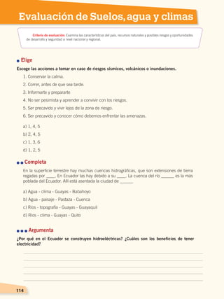 114
Evaluación de Suelos,agua y climas
n Elige
Escoge las acciones a tomar en caso de riesgos sísmicos, volcánicos o inundaciones.
1. Conservar la calma.
2. Correr, antes de que sea tarde.
3. Informarte y prepararte
4. No ser pesimista y aprender a convivir con los riesgos.
5. Ser precavido y vivir lejos de la zona de riesgo.
6. Ser precavido y conocer cómo debemos enfrentar las amenazas.
a) 1, 4, 5
b) 2, 4, 5
c) 1, 3, 6
d) 1, 2, 5
n n Completa
En la superficie terrestre hay muchas cuencas hidrográficas, que son extensiones de tierra
regadas por ____. En Ecuador las hay debido a su ____. La cuenca del río ______ es la más
poblada del Ecuador. Allí está asentada la ciudad de ______
a) Agua - clima - Guayas - Babahoyo
b) Agua - paisaje - Pastaza - Cuenca
c) Ríos - topografía - Guayas - Guayaquil
d) Ríos - clima - Guayas - Quito
114
n n n Argumenta
¿Por qué en el Ecuador se construyen hidroeléctricas? ¿Cuáles son los beneficios de tener
electricidad?
Criterio de evaluación: Examina las características del país, recursos naturales y posibles riesgos y oportunidades
de desarrollo y seguridad a nivel nacional y regional.
SUELOS, AGUA Y CLIMAS;pp. 102-112.indd 114 13/07/16 13:42
 