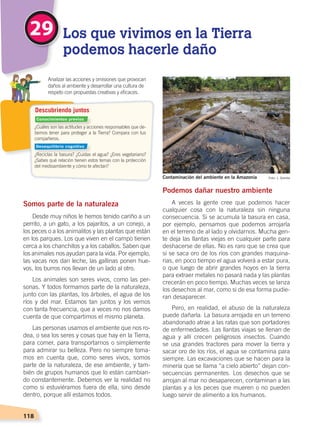 118
Somos parte de la naturaleza
Desde muy niños le hemos tenido cariño a un
perrito, a un gato, a los pajaritos, a un conejo, a
los peces o a los animalitos y las plantas que están
en los parques. Los que viven en el campo tienen
cerca a los chanchitos y a los caballos. Saben que
los animales nos ayudan para la vida. Por ejemplo,
las vacas nos dan leche, las gallinas ponen hue-
vos, los burros nos llevan de un lado al otro.
Los animales son seres vivos, como las per-
sonas. Y todos formamos parte de la naturaleza,
junto con las plantas, los árboles, el agua de los
ríos y del mar. Estamos tan juntos y los vemos
con tanta frecuencia, que a veces no nos damos
cuenta de que compartimos el mismo planeta.
Las personas usamos el ambiente que nos ro-
dea, o sea los seres y cosas que hay en la Tierra,
para comer, para transportarnos o simplemente
para admirar su belleza. Pero no siempre toma-
mos en cuenta que, como seres vivos, somos
parte de la naturaleza, de ese ambiente, y tam-
bién de grupos humanos que lo están cambian-
do constantemente. Debemos ver la realidad no
como si estuviéramos fuera de ella, sino desde
dentro, porque allí estamos todos.
Podemos dañar nuestro ambiente
A veces la gente cree que podemos hacer
cualquier cosa con la naturaleza sin ninguna
consecuencia. Si se acumula la basura en casa,
por ejemplo, pensamos que podemos arrojarla
en el terreno de al lado y olvidarnos. Mucha gen-
te deja las llantas viejas en cualquier parte para
deshacerse de ellas. No es raro que se crea que
si se saca oro de los ríos con grandes maquina-
rias, en poco tiempo el agua volverá a estar pura,
o que luego de abrir grandes hoyos en la tierra
para extraer metales no pasará nada y las plantas
crecerán en poco tiempo. Muchas veces se lanza
los desechos al mar, como si de esa forma pudie-
ran desaparecer.
Pero, en realidad, el abuso de la naturaleza
puede dañarla. La basura arrojada en un terreno
abandonado atrae a las ratas que son portadores
de enfermedades. Las llantas viajas se llenan de
agua y allí crecen peligrosos insectos. Cuando
se usa grandes tractores para mover la tierra y
sacar oro de los ríos, el agua se contamina para
siempre. Las excavaciones que se hacen para la
minería que se llama “a cielo abierto” dejan con-
secuencias permanentes. Los desechos que se
arrojan al mar no desaparecen, contaminan a las
plantas y a los peces que mueren o no pueden
luego servir de alimento a los humanos.
¿Cuáles son las actitudes y acciones responsables que de-
bemos tener para proteger a la Tierra? Compara con tus
compañeros.
¿Reciclas la basura? ¿Cuidas el agua? ¿Eres vegetariano?
¿Sabes qué relación tienen estos temas con la protección
del medioambiente y cómo te afectan?
	 Analizar las acciones y omisiones que provocan
daños al ambiente y desarrollar una cultura de
respeto con propuestas creativas y eficaces.
Descubriendo juntos
29 Los que vivimos en la Tierra
podemos hacerle daño
Foto: J. GombaContaminación del ambiente en la Amazonía
Conocimientos previos
Desequilibrio cognitivo
CONVIVIR CON LA TIERRA; pp. 118-129.indd 118 13/07/16 13:45
 