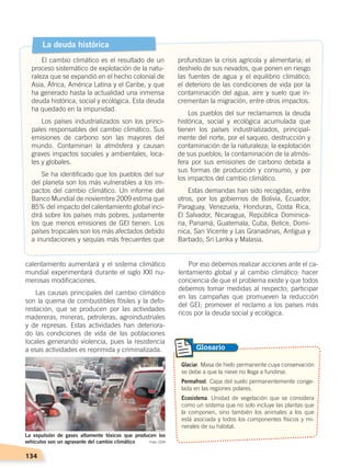 134
calentamiento aumentará y el sistema climático
mundial experimentará durante el siglo XXI nu-
merosas modificaciones.
Las causas principales del cambio climático
son la quema de combustibles fósiles y la defo-
restación, que se producen por las actividades
madereras, mineras, petroleras, agroindustriales
y de represas. Estas actividades han deteriora-
do las condiciones de vida de las poblaciones
locales generando violencia, pues la resistencia
a esas actividades es reprimida y criminalizada.
Glaciar. Masa de hielo permanente cuya conservación
se debe a que la nieve no llega a fundirse.
Permafrost. Capa del suelo permanentemente conge-
lada en las regiones polares.
Ecosistema. Unidad de vegetación que se considera
como un sistema que no solo incluye las plantas que
la componen, sino también los animales a los que
está asociada y todos los componentes físicos y mi-
nerales de su hábitat.
Glosario
La deuda histórica
El cambio climático es el resultado de un
proceso sistemático de explotación de la natu-
raleza que se expandió en el hecho colonial de
Asia, África, América Latina y el Caribe, y que
ha generado hasta la actualidad una inmensa
deuda histórica, social y ecológica. Esta deuda
ha quedado en la impunidad.
Los países industrializados son los princi-
pales responsables del cambio climático. Sus
emisiones de carbono son las mayores del
mundo. Contaminan la atmósfera y causan
graves impactos sociales y ambientales, loca-
les y globales.
Se ha identificado que los pueblos del sur
del planeta son los más vulnerables a los im-
pactos del cambio climático. Un informe del
Banco Mundial de noviembre 2009 estima que
85% del impacto del calentamiento global inci-
dirá sobre los países más pobres, justamente
los que menos emisiones de GEI tienen. Los
países tropicales son los más afectados debido
a inundaciones y sequías más frecuentes que
profundizan la crisis agrícola y alimentaria; el
deshielo de sus nevados, que ponen en riesgo
las fuentes de agua y el equilibrio climático;
el deterioro de las condiciones de vida por la
contaminación del agua, aire y suelo que in-
crementan la migración, entre otros impactos.
Los pueblos del sur reclamamos la deuda
histórica, social y ecológica acumulada que
tienen los países industrializados, principal-
mente del norte, por el saqueo, destrucción y
contaminación de la naturaleza; la explotación
de sus pueblos; la contaminación de la atmós-
fera por sus emisiones de carbono debida a
sus formas de producción y consumo, y por
los impactos del cambio climático.
Estas demandas han sido recogidas, entre
otros, por los gobiernos de Bolivia, Ecuador,
Paraguay, Venezuela, Honduras, Costa Rica,
El Salvador, Nicaragua, República Dominica-
na, Panamá, Guatemala, Cuba, Belice, Domi-
nica, San Vicente y Las Granadinas, Antigua y
Barbado, Sri Lanka y Malasia.
Por eso debemos realizar acciones ante el ca-
lentamiento global y al cambio climático: hacer
conciencia de que el problema existe y que todos
debemos tomar medidas al respecto; participar
en las campañas que promueven la reducción
del GEI; promover el reclamo a los países más
ricos por la deuda social y ecológica.
La expulsión de gases altamente tóxicos que producen los
vehículos son un agravante del cambio climático Foto: CEN
PROBLEMAS AMBIENTALES; pp.132-144 .indd 134 13/07/16 13:47
 