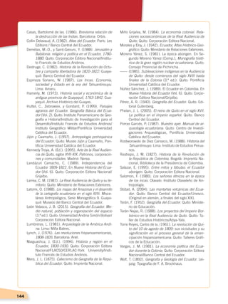 144
Casas, Bartolomé de las. (1986). Brevísima relación de
la destrucción de las Indias. Barcelona: Orbis.
Collin Delavaud, A. (1982). Atlas del Ecuador. París: Les
Editions / Banco Central del Ecuador.
Demélas, M.-D., y Saint-Geours, Y. (1988). Jerusalén y
Babilonia: religión y política en el Ecuador, 1780-
1880. Quito: Corporación Editora Nacional/Institu-
to Francés de Estudios Andinos.
Destruge, C. (1982). Historia de la Revolución de Octu-
bre y campaña libertadora de 1820-1822. Guaya-
quil: Banco Central del Ecuador.
Espinoza Soriano, W. (1987). Los Incas. Economía,
sociedad y Estado en la era del Tahuantinsuyu.
Lima: Amaru.
Hamerly, M. (1973). Historia social y económica de la
antigua provincia de Guayaquil, 1763-1842. Gua-
yaquil: Archivo Histórico del Guayas.
Huttel, C., Zebrowski, y Gondard, P. (1999). Paisajes
agrarios del Ecuador. Geografía Básica del Ecua-
dor (Vol. 2). Quito: Instituto Panamericano de Geo-
grafía e Historia/Instituto de Investigación para el
Desarrollo/Instituto Francés de Estudios Andinos/
Instituto Geográfico Militar/Pontificia Universidad
Católica del Ecuador.
Jijón y Caamaño, J. (1997). Antropología prehispánica
del Ecuador. Quito: Museo Jijón y Caamaño, Pon-
tificia Universidad Católica del Ecuador.
Kennedy Troya, A. (Ed.). (1995). Arte de la Real Audien-
cia de Quito, siglos XVII-XIX. Patronos, corporacio-
nes y comunidades. Madrid: Nerea.
Landázuri Camacho, C. (1989). Independencia del
Ecuador 1809-1822. En Nueva Historia del Ecua-
dor (Vol. 6). Quito: Corporación Editora Nacional/
Grijalbo.
Larrea, C. M. (1987). La Real Audiencia de Quito y su te-
rritorio. Quito: Ministerio de Relaciones Exteriores.
Latorre, O. (1988). Los mapas del Amazonas y el desarrollo
de la cartografía ecuatoriana en el siglo XVIII. Misce-
lánea Antropológica, Serie Monográfica 9. Guaya-
quil: Museos del Banco Central del Ecuador.
León Velasco, J. B. (2015). Geografía del Ecuador. Me-
dio natural, población y organización del espacio
(3.ª ed.). Quito: Universidad Andina Simón Bolívar/
Corporación Editora Nacional.
Lumbreras, L. (1981). Arqueología de la América Andi-
na. Lima: Milla Batres.
Lynch, J. (1976). Las revoluciones hispanoamericanas,
1808-1826. Barcelona: Ariel.
Maiguashca, J. (Ed.). (1994). Historia y región en el
Ecuador, 1830-1930. Quito: Corporación Editora
Nacional/FLACSO/CERLAC-York University/Insti-
tuto Francés de Estudios Andinos.
Mera, J. L. (1875). Catecismo de Geografía de la Repú-
blica del Ecuador. Quito: Imprenta Nacional.
Miño Grijalva, M. (1984). La economía colonial. Rela-
ciones socioeconómicas de la Real Audiencia de
Quito. Quito: Corporación Editora Nacional.
Morales y Eloy, J. (1942). Ecuador, Atlas Histórico-Geo-
gráfico. Quito: Ministerio de Relaciones Exteriores.
Moreno Yánez, S. (1981). La época aborigen. En Se-
gundo Moreno Yánez (Comp.), Monografía histó-
rica de la gran región nuclear ecuatoriana. Quito:
Consejo Provincial de Pichincha.
------	(1985). Sublevaciones indígenas en la Audiencia
de Quito: desde comienzos del siglo XVIII hasta
finales de la Colonia (3.ª ed.). Quito: Pontificia
Universidad Católica del Ecuador.
Núñez Sánchez, J. (1989). El Ecuador en Colombia. En
Nueva Historia del Ecuador (Vol. 6). Quito: Corpo-
ración Editora Nacional/Grijalbo.
Pérez, A. R. (1940). Geografía del Ecuador. Quito: Edi-
torial Gutenberg.
Phelan, J. L. (2005). El reino de Quito en el siglo XVII.
La política en el imperio español. Quito: Banco
Central del Ecuador.
Porras Garcés, P. (1987). Nuestro ayer. Manual de ar-
queología ecuatoriana. Quito: Centro de Investi-
gaciones Arqueológicas, Pontificia Universidad
Católica del Ecuador.
Rostworowski de Diez Canseco, M. (1988). Historia del
Tahuantinsuyo. Lima: Instituto de Estudios Perua-
nos.
Restrepo, J. M. (1827). Historia de la Revolución de
la República de Colombia. Bogotá: Imprenta Na-
cional, Biblioteca de la Presidencia de Colombia.
Salazar, E. (1995). Entre mitos y fábulas: el Ecuador
aborigen. Quito: Corporación Editora Nacional.
Salomon, F. (1980). Los señores étnicos en la época
de los incas. Otavalo: Instituto Otavaleño de An-
tropología.
Stübel, A. (2004). Las montañas volcánicas del Ecua-
dor. Quito: Banco Central del Ecuador/Unesco.
(Original en alemán, a finales del siglo XIX).
Terán, F. (1952). Geografía del Ecuador. Quito: Ministe-
rio de Educación.
Terán Najas, R. (1988). Los proyectos del Imperio Bor-
bónico en la Real Audiencia de Quito. Quito: Ta-
ller de Estudios Históricos/Abya-Yala.
Torre Reyes, Carlos de la. (1961). La revolución de Qui-
to del 10 de agosto de 1809: sus vicisitudes y su
significación en el proceso general de la eman-
cipación hispanoamericana. Quito: Talleres Gráfi-
cos de la Educación.
Vargas, J. M. (1981). La economía política del Ecua-
dor durante la Colonia. Quito: Corporación Editora
Nacional/Banco Central del Ecuador.
Wolf, T. (1892). Geografía y Geología del Ecuador. Lei-
pzig: Tipografía de F. A. Brockhaus.
PROBLEMAS AMBIENTALES; pp.132-144 .indd 144 13/07/16 13:47
 