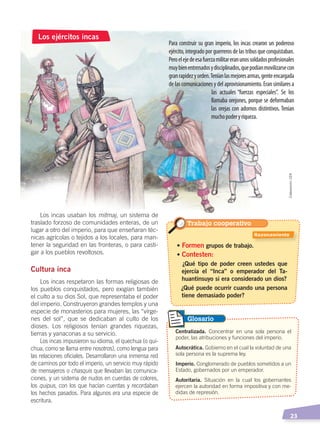   23
Para construir su gran imperio, los incas crearon un poderoso
ejército, integrado por guerreros de las tribus que conquistaban.
Peroelejedeesafuerzamilitareranunossoldadosprofesionales
muybienentrenadosydisciplinados,quepodíanmovilizarsecon
granrapidezyorden.Teníanlasmejoresarmas,genteencargada
de las comunicaciones y del aprovisionamiento. Eran similares a
las actuales “fuerzas especiales”. Se los
llamaba orejones, porque se deformaban
las orejas con adornos distintivos. Tenían
muchopoderyriqueza.
Los incas usaban los mitmaj, un sistema de
traslado forzoso de comunidades enteras, de un
lugar a otro del imperio, para que enseñaran téc-
nicas agrícolas o tejidos a los locales, para man-
tener la seguridad en las fronteras, o para casti-
gar a los pueblos revoltosos.
Cultura inca
Los incas respetaron las formas religiosas de
los pueblos conquistados, pero exigían también
el culto a su dios Sol, que representaba el poder
del imperio. Construyeron grandes templos y una
especie de monasterios para mujeres, las “vírge-
nes del sol”, que se dedicaban al culto de los
dioses. Los religiosos tenían grandes riquezas,
tierras y yanaconas a su servicio.
Los incas impusieron su idioma, el quechua (o qui-
chua, como se llama entre nosotros), como lengua para
las relaciones oficiales. Desarrollaron una inmensa red
de caminos por todo el imperio, un servicio muy rápido
de mensajeros o chasquis que llevaban las comunica-
ciones, y un sistema de nudos en cuerdas de colores,
los quipus, con los que hacían cuentas y recordaban
los hechos pasados. Para algunos era una especie de
escritura.
Los ejércitos incas
• Formen grupos de trabajo.
• Contesten:
¿Qué tipo de poder creen ustedes que
ejercía el “Inca” o emperador del Ta-
huantinsuyo si era considerado un dios?
¿Qué puede ocurrir cuando una persona
tiene demasiado poder?
Centralizada. Concentrar en una sola persona el
poder, las atribuciones y funciones del imperio.
Autocrática. Gobierno en el cual la voluntad de una
sola persona es la suprema ley.
Imperio. Conglomerado de pueblos sometidos a un
Estado, gobernados por un emperador.
Autoritaria. Situación en la cual los gobernantes
ejercen la autoridad en forma impositiva y con me-
didas de represión.
Glosario
Elaboración:CEN
Trabajo cooperativo
Razonamiento
ÉPOCA ABORIGEN;pp. 1-28.indd 23 13/07/16 13:12
 