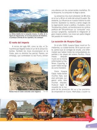   25
La última batalla de la conquista incaica. A orillas de la
laguna de Yaguarcocha, en la actual provincia de Imbabura,
se produjo la derrota de los cayambis y los caranquis
Ruinas incas en Cañar conocidas como Ingapirca
El norte del imperio
A inicios del siglo XVI, como se dijo, el Ta-
huantinsuyo llegaba hasta el sur de la actual Co-
lombia. También los incas incursionaron en la
Costa, pero su dominio fue parcial. Parece, sin
embargo, que controlaban la isla Puná y tenían
una alianza con los comerciantes manteños. En
la Amazonía, la conquista no llegó a darse.
La presencia inca duró alrededor de 80 años
en el sur y 40 en el norte del actual Ecuador. No
obstante, su influencia en nuestra historia ha sido
enorme. Quedaron su idioma y varios rasgos de
la organización social y política. Ciudades, como
Tomebamba y Quito, se transformaron en centros
políticos del Tahuantinsuyo. La “conquista” inca,
aunque sangrienta, representó la integración al
gran imperio andino. Los incas son parte integral
del pasado de nuestro país.
La sucesión de Huayna Cápac
En el año 1528, Huayna Cápac murió en To-
mebamba, su ciudad favorita. De lo que se cuen-
ta, parece que se contagió de viruela, una enfer-
medad que habían traído los conquistadores es-
pañoles a las playas del océano Pacífico. Pocos
meses después
murió con la misma
enfermedad su hijo,
Ninan Cuyuchig, a
quien había escogi-
do como heredero.
Como Huayna
Cápac había tenido
muchos hijos, que
eran príncipes, sur-
gieron entre ellos
muchas disputas.
Huáscar logró el
respaldo de la ma-
yoría de las provincias del sur y fue proclama-
do emperador en Cuzco. Atahualpa, a quien su
Organización social: Estado inca Fin del Imperio inca
Huayna Cápac
Atahualpa
Muerte de AtahualpaTúpac Yupanqui
1463 -1493
años
1493 -1525
años
1528
año
1533
año
1534
año
1502
año
1529
año
El incario en EcuadorEl incario en Ecuador Españolesconquistan
partedeAmérica
conquista el sur del actual Ecuador conquista el norte del actual Ecuadorconquista el norte del actual Ecuador
Inca nacido en Caranqui
gobierna el Imperio El Sapa Inca es asesinado por Pizarro en Cajamarca
Crisis del Imperio inca
Atahualpa
Foto: CEN
Foto: CEN Foto:CEN
Elaboración:CEN
ÉPOCA ABORIGEN;pp. 1-28.indd 25 13/07/16 13:12
 