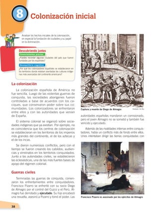 38
La colonización
La colonización española de América no
fue sencilla. Luego de las violentas guerras de
conquista, las sociedades aborígenes fueron
controladas a base de acuerdos con los ca-
ciques, que conservaron poder sobre sus co-
munidades. Los colonizadores se enfrentaron
entre ellos y con las autoridades que venían
de España.
El sistema colonial se organizó sobre socie-
dades indígenas que ya existían. Por ejemplo, no
es coincidencia que los centros de colonización
se establecieran en los territorios de los imperios
más grandes del continente, el de los aztecas y
el de los incas.
Se dieron numerosos conflictos, pero con el
tiempo se fueron creando los cabildos, audien-
cias y virreinatos en los territorios conquistados.
Junto a las autoridades civiles, se establecieron
las eclesiásticas, una de las más fuertes bases de
apoyo del régimen colonial.
Guerras civiles
Terminadas las guerras de conquista, comen-
zaron los enfrentamientos entre conquistadores.
Francisco Pizarro se enfrentó con su socio Diego
de Almagro por el control del Cuzco y el Perú. Al-
magro fue derrotado y ejecutado. Su hijo encabezó
una revuelta, asesinó a Pizarro y tomó el poder. Las
autoridades españolas mandaron un comisionado,
pero el joven Almagro no se sometió y también fue
vencido y ejecutado.
Además de las rivalidades internas entre conquis-
tadores, había un conflicto más de fondo entre ellos.
Unos intentaban dirigir las tierras conquistadas con
Colonización inicial8
¿Puedes recordar algunas ciudades del país que fueron
fundadas por los españoles?
¿Por qué los colonizadores españoles se establecieron en
los territorios donde estaban asentadas las culturas indíge-
nas más avanzadas del continente americano?
	 Analizar los hechos iniciales de la colonización,
en especial la fundación de ciudades y su papel
en la dominación.
Descubriendo juntos
Captura y muerte de Diego de Almagro Grabado: De Bry
Francisco Pizarro es asesinado por los ejércitos de Almagro
ÓleodeLuisMontero
Conocimientos previos
Desequilibrio cognitivo
ÉPOCA COLONIAL A; pp. 32-47.indd 38 13/07/16 13:15
 