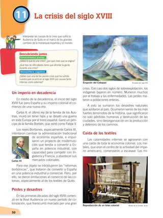 50
11
Un imperio en decadencia
En medio de la decadencia, el inicio del siglo
XVIII fue para España y su imperio colonial el co-
mienzo de una nueva era.
Carlos II, el último rey de la familia de los Aus-
trias, murió sin tener hijos y se desató una guerra
en toda Europa por el trono español. Ganó un prín-
cipe de la familia Borbón, que reinó como Felipe V.
Los reyes Borbones, especialmente Carlos III,
intentaron cambiar la administración tradicional
de economía española, e impul-
saron un proyecto de moderniza-
ción que tendía a convertir a Es-
paña en potencia industrial, con
capacidad para competir con In-
glaterra y Francia, y abastecer sus
mercados coloniales.
Para ese objeto se introdujeron las “reformas
borbónicas”, que trataron de convertir a España
en una potencia industrial y comercial. Pero, por
ello, se dieron limitaciones al comercio de las co-
lonias, especialmente al de los textiles de Quito.
Pestes y desastres
En las primeras décadas del siglo XVIII comen-
zó en la Real Audiencia un nuevo período de co-
lonización, que transcurrió marcado por una gran
crisis. Con casi dos siglos de sobreexplotación, los
indígenas bajaron en número. Murieron muchos
por el trabajo y las enfermedades. Las pestes ma-
taron a poblaciones enteras.
A esto se sumaron los desastres naturales
que azotaron al país. Ocurrieron varios de los más
fuertes terremotos de la historia, que significaron
no solo pérdidas humanas y destrucción de las
ciudades, sino desorganización en la producción
y deterioro de los caminos.
Caída de los textiles
Las calamidades internas se agravaron con
una caída de toda la economía colonial. Los me-
tales, que eran el centro de la actividad del impe-
rio americano, comenzaron a escasear. Las mi-
¿Sabes lo que es una crisis?, ¿por qué crees que se origina?
¿Qué tipo de dificultades tiene que afrontar la gente
durante una crisis?
¿Sabes que una de las peores crisis que ha sufrido
nuestro país ocurrió en el siglo XVIII por causas tanto
internas como externas?
	 Interpretar las causas de la crisis que sufrió la
Audiencia de Quito en el marco de los grandes
cambios de la monarquía española y el mundo.
Descubriendo juntos
La crisis del siglo XVIII
Carlos III
Reproducción de un telar colonial Museo de la Ciudad, Quito
Erupción del Cotopaxi Acuarela del siglo XIX
Conocimientos previos
Desequilibrio cognitivo
ÉPOCACOLONIALB; pp. 50-62.indd 50 13/07/16 13:30
 