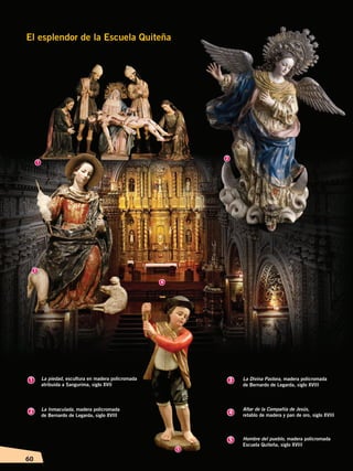 60
El esplendor de la Escuela Quiteña
1 3
2 4
5
1
2
3
4
5
La piedad, escultura en madera policromada
atribuida a Sangurima, siglo XVII
La Inmaculada, madera policromada
de Bernardo de Legarda, siglo XVIII
La Divina Pastora, madera policromada
de Bernardo de Legarda, siglo XVIII
Altar de la Compañía de Jesús,
retablo de madera y pan de oro, siglo XVIII
Hombre del pueblo, madera policromada
Escuela Quiteña, siglo XVIII
ÉPOCACOLONIALB; pp. 50-62.indd 60 13/07/16 13:31
 