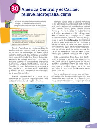   177
30 América Central y el Caribe:
relieve,hidrografía,clima
¿Qué poseen las islas del Caribe para atraer al turismo tanto de po-
bladores de América del Norte como de América del Sur?
Centroamérica es rica en áreas protegidas y parques nacionales.
¿Qué características se presentan en los países para tener tan rica
variedad de espacios conservados?
	 Describir las características fundamentales de América
Central y el Caribe: relieves, hidrografía, climas,
demografía y principales indicadores de calidad de vida.
Descubriendo juntos
América Central es el subcontinente del conti-
nente americano que comprende el territorio que
va del istmo de Tehuantepec en México al sur
del istmo de Panamá, área en la que se localizan
siete países independientes: Belice, Guatemala,
Honduras, El Salvador, Nicaragua, Costa Rica y
Panamá, además de cinco estados mexicanos
(Campeche, Chiapas, Quintana Roo, Tabasco y
Yucatán). Es, pues, la franja de tierra que une a
los otros dos subcontinentes, América del Norte
y América del Sur, y representa únicamente 1%
de la superficie terrestre.
Además, según la clasificación usual de los
continentes en los países hispanoparlantes, este
subcontinente incluye la región del Caribe.
Como se explicó antes, el sistema montañoso
de las cordilleras de América del Norte continúa
en la región centroamericana, donde se la deno-
mina Cordillera Central, que no tiene las mismas
alturas que las de los otros dos subcontinentes
de América, pero donde abundan volcanes, unos
60 en el interior (casi todos apagados) y 31 sobre
la costa del Pacífico (la mayoría activos). Es que,
desde el punto de vista tectónico, Centroamérica
se asienta sobre la placa del Caribe, que choca al
sur con las placas de Cocos y de Nazca, lo que la
convierte en una región altamente sísmica y volcá-
nica. La actividad volcánica puede ser muy des-
tructiva para pueblos y ciudades, pero también
contribuye a los fértiles suelos que tiene la región.
Esta configuración física hace que Centro-
américa sea por lo general una región monta-
ñosa, pues desde la región costera del Pacífico
las tierras suben rápidamente de altura hasta la
cumbre de la cordillera y luego descienden más
gradualmente hasta el mar Caribe, donde hay al-
gunas planicies.
Como puede comprenderse, esta configura-
ción no permite ríos demasiado largos: son más
abundantes pero cortos los de la vertiente pací-
fica, y tienen más recorrido, aunque son menos
Fuente: National Geographic, AtlasilustradodeNuestroMundo,Washington, NGS, 1993. Adaptación: CEN.
Conocimientos previos
Desequilibrio cognitivo
EL CONTINENTE AMERICANO; PP.172-186 .indd 177 13/07/16 15:03
 