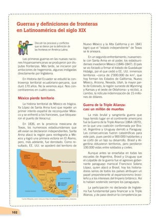 102
Guerras y definiciones de fronteras
en Latinoamérica del siglo XIX
	 Discutir los procesos y conflictos
	 que se dieron por la definición de
	 las fronteras en América Latina.
Las primeras guerras en las nuevas nacio-
nes hispanoamericanas se produjeron por dis-
putas fronterizas. Más tarde, se iniciaron por
ambiciones de hegemonía, algunas instigadas
directamente por Inglaterra.
En Historia del Ecuador se estudió la con-
troversia territorial ecuatoriano-peruana, que
duró 170 años. No la veremos aquí. Nos con-
centraremos en cuatro casos.
México pierde territorio
La historia territorial de México es trágica.
Ya López de Santa Anna tuvo que repeler un
primer intento español de reconquistar Méxi-
co y se enfrentó a los franceses, que bloquea-
ron el puerto de Veracruz.
En 1836, en la provincia mexicana de
Texas, los numerosos estadounidenses que
allí vivían se declararon independientes. Santa
Anna atacó la región para reintegrarla a Mé-
xico y logró una primera victoria en El Álamo,
pero, más adelante, fue derrotado. Como re-
sultado, EE. UU. se apoderó del territorio de
Nuevo México y la Alta California y en 1841
logró que el “estado independiente” de Texas
se le anexara.
En un segundo enfrentamiento, nuevamen-
te con Santa Anna en el poder, los estadouni-
denses invadieron México (1846-1847). El país
se vio forzado a firmar el tratado de Guadalupe
Hidalgo, por el que cedió a EE. UU. inmensos
territorios –cerca de 2’000.000 de km2
, que
hoy forman los Estados de California, Nuevo
México, Arizona, Nevada, Utah, la mayor par-
te de Colorado, la región suroeste de Wyoming
y Kansas y el oeste de Oklahoma– y recibió, a
cambio, la ridícula indemnización de 15 millo-
nes de dólares.
Guerra de la Triple Alianza:
casi un millón de muertos
La más brutal y sangrienta guerra que
haya tenido lugar en el continente americano
fue la Guerra de la Triple Alianza (1864-1870),
en la que una coalición conformada por Bra-
sil, Argentina y Uruguay derrotó a Paraguay.
Las consecuencias fueron catastróficas para
este país, pues perdió a 900.000 habitantes y
se cortó de un tajo su desarrollo. Brasil y Ar-
gentina obtuvieron territorios, pero perdieron
100.000 vidas entre soldados y civiles.
Aunque antes se enseñaba en todas las
escuelas de Argentina, Brasil y Uruguay que
el culpable de la guerra fue el agresivo gober-
nante paraguayo mariscal Francisco Solano
López, quien atacó a Brasil, hoy los historia-
dores serios de todos los países atribuyen un
papel preponderante al expansionismo brasi-
leño y a los intereses del Imperio británico. Así
lo habían sostenido siempre los paraguayos.
La participación no declarada de Inglate-
rra fue fundamental para financiar a la Triple
Alianza, y de paso destruir la competencia pa-
ZACATECAS
Fuente:Wikipedia, cesión mexicana ‹https://es.wikipedia.org/wiki/Cesión_mexicana›.
Elaboración:CEN
EL MUNDO EN EL SIGLO XIX; pp. 82-107.indd 102 13/07/16 16:22
 