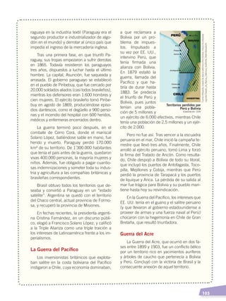   103
raguaya en la industria textil (Paraguay era el
segundo productor e industrializador de algo-
dón en el mundo) y derrotar al único país que
impedía el ingreso de la mercadería inglesa.
Tras una primera fase, en que triunfó Pa-
raguay, sus tropas empezaron a sufrir derrotas
en 1865. Todavía resistieron los paraguayos
tres años, dispuestos a luchar hasta el último
hombre. La capital, Asunción, fue saqueada y
arrasada. El gobierno paraguayo se estableció
en el pueblo de Piribebuy, que fue cercado por
20.000 soldados aliados (casi todos brasileños),
mientras los defensores eran 1.600 hombres y
cien mujeres. El ejército brasileño tomó Piribe-
buy en agosto de 1869, produciéndose episo-
dios dantescos, como el degüello a 900 perso-
nas y el incendio del hospital con 600 heridos,
médicos y enfermeras encerrados dentro.
La guerra terminó poco después, en el
combate de Cerro Corá, donde el mariscal
Solano López, batiéndose sable en mano, fue
herido y muerto. Paraguay perdió 170.000
km² de su territorio. De 1’300.000 habitantes
que tenía el país antes de la guerra, quedaron
vivas 400.000 personas, la mayoría mujeres y
niños. Además, fue obligado a pagar cuantio-
sas indemnizaciones y someter toda su indus-
tria y agricultura a las compañías británicas y
brasileñas correspondientes.
Brasil obtuvo todos los territorios que de-
seaba y convirtió a Paraguay en un “estado
satélite”. Argentina se quedó con el territorio
del Chaco central, actual provincia de Formo-
sa, y recuperó la provincia de Misiones.
En fechas recientes, la presidenta argenti-
na Cristina Fernández, en un discurso públi-
co, elogió a Francisco Solano López, y calificó
a la Triple Alianza como una triple traición a
los intereses de Latinoamérica frente a los im-
perialismos.
La Guerra del Pacífico
Los inversionistas británicos que explota-
ban salitre en la costa boliviana del Pacífico
instigaron a Chile, cuya economía dominaban,
a que reclamara a
Bolivia por un pro-
blema de impues-
tos. Impulsado a
su vez por EE. UU.,
intervino Perú, que
tenía firmada una
alianza con Bolivia.
En 1879 estalló la
guerra, llamada del
Pacífico y que ha-
bría de durar hasta
1883. Se predecía
el triunfo de Perú y
Bolivia, pues juntos
tenían una pobla-
ción de 5 millones y
un ejército de 6.000 efectivos, mientras Chile
tenía una población de 2,5 millones y un ejér-
cito de 2.000.
Pero no fue así. Tras vencer a la escuadra
peruana en el mar, Chile inició la campaña te-
rrestre que llevó tres años. Finalmente, Chile
arrolló al ejército peruano, tomó Lima y forzó
la firma del Tratado de Ancón. Como resulta-
do, Chile despojó a Bolivia de todo su litoral,
que incluyó los puertos de Antofagasta, Toco-
pilla, Mejillones y Cobija, mientras que Perú
perdió la provincia de Tarapacá y los puertos
de Iquique y Arica. La pérdida de su salida al
mar fue trágica para Bolivia y su pueblo man-
tiene hasta hoy su reivindicación.
En la Guerra del Pacífico, los intereses que
EE. UU. tenía en el guano y el salitre peruano
(y que llevaron al gobierno estadounidense a
proveer de armas y una fuerza naval al Perú)
chocaron con la hegemonía en Chile de Gran
Bretaña, que resultó triunfadora.
Guerra del Acre
La Guerra del Acre, que ocurrió en dos fa-
ses entre 1899 y 1903, fue un conflicto bélico
por un territorio rico en yacimientos auríferos
y árboles de caucho que pertenecía a Bolivia
y Perú. Concluyó con la victoria de Brasil y la
consecuente anexión de aquel territorio.
Territorios perdidos por
Perú y Bolivia
Fuente:Wikipedia,tratadodealianzadefensiva(Perú-Bolivia)‹https://es.wikipedia.
org/wiki/Tratado_de_Alianza_Defensiva_%28Per%C3%BA-Bolivia%29›.
Elaboración: CEN
EL MUNDO EN EL SIGLO XIX; pp. 82-107.indd 103 13/07/16 16:22
 