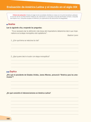 104104104104
Evaluación de América Latina y el mundo en el siglo XIX
n Analiza
Lee la siguiente cita y responde las preguntas:
1. ¿Con qué tema se relaciona la cita?
2. ¿Qué quiere decir el autor con etapa monopólica?
n n Explica
¿Por qué el presidente de Estados Unidos, James Monroe, pronunció “América para los ame-
ricanos”?
¿En qué consistió el intervencionismo en América Latina?
Criterio de evaluación: Analiza el origen de las sociedades divididas en clases en el mundo (esclavitud, pobreza),
en función de los acontecimientos históricos de colonización y conquista (conquista del Imperio romano, conquista
del Imperio inca, conquista europea en América) y la supervivencia de estructuras de desigualdad.
“Si es necesario dar la definición más breve del imperialismo deberemos decir que impe-
rialismo es la etapa monopólica del capitalismo”.
Vladimir Lenin
EL MUNDO EN EL SIGLO XIX; pp. 82-107.indd 104 13/07/16 16:22
 