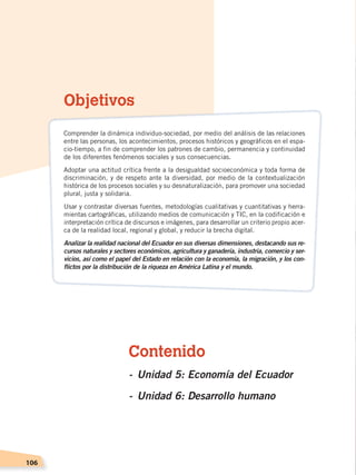 106
Contenido
-	Unidad 5: Economía del Ecuador
-	Unidad 6: Desarrollo humano
Objetivos
Comprender la dinámica individuo-sociedad, por medio del análisis de las relaciones
entre las personas, los acontecimientos, procesos históricos y geográficos en el espa-
cio-tiempo, a fin de comprender los patrones de cambio, permanencia y continuidad
de los diferentes fenómenos sociales y sus consecuencias.
Adoptar una actitud crítica frente a la desigualdad socioeconómica y toda forma de
discriminación, y de respeto ante la diversidad, por medio de la contextualización
histórica de los procesos sociales y su desnaturalización, para promover una sociedad
plural, justa y solidaria.
Usar y contrastar diversas fuentes, metodologías cualitativas y cuantitativas y herra-
mientas cartográficas, utilizando medios de comunicación y TIC, en la codificación e
interpretación crítica de discursos e imágenes, para desarrollar un criterio propio acer-
ca de la realidad local, regional y global, y reducir la brecha digital.
Analizar la realidad nacional del Ecuador en sus diversas dimensiones, destacando sus re-
cursos naturales y sectores económicos, agricultura y ganadería, industria, comercio y ser-
vicios, así como el papel del Estado en relación con la economía, la migración, y los con-
flictos por la distribución de la riqueza en América Latina y el mundo.
ECONOMÍA DEL ECUADOR; pp.108-145 .indd 106 13/07/16 16:38
 