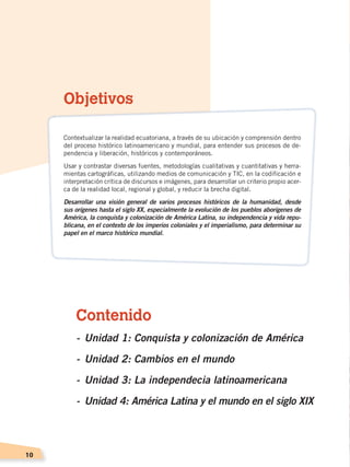 10
Contenido
-	Unidad 1: Conquista y colonización de América
-	Unidad 2: Cambios en el mundo	
-	Unidad 3: La independecia latinoamericana
-	Unidad 4: América Latina y el mundo en el siglo XIX
Objetivos
Contextualizar la realidad ecuatoriana, a través de su ubicación y comprensión dentro
del proceso histórico latinoamericano y mundial, para entender sus procesos de de-
pendencia y liberación, históricos y contemporáneos.
Usar y contrastar diversas fuentes, metodologías cualitativas y cuantitativas y herra-
mientas cartográficas, utilizando medios de comunicación y TIC, en la codificación e
interpretación crítica de discursos e imágenes, para desarrollar un criterio propio acer-
ca de la realidad local, regional y global, y reducir la brecha digital.
Desarrollar una visión general de varios procesos históricos de la humanidad, desde
sus orígenes hasta el siglo XX, especialmente la evolución de los pueblos aborígenes de
América, la conquista y colonización de América Latina, su independencia y vida repu-
blicana, en el contexto de los imperios coloniales y el imperialismo, para determinar su
papel en el marco histórico mundial.
CONQUISTA Y COLONIZACIÓN; pp. 1-33..indd 10 13/07/16 15:44
 