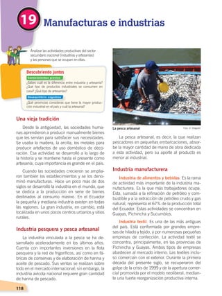 118
Descubriendo juntos
¿Sabes cuál es la diferencia entre industria y artesanía?
¿Qué tipo de productos industriales se consumen en
casa? ¿Qué tipo de artesanías?
¿Qué provincias consideras que tiene la mayor produc-
ción industrial en el país y cuál la artesanal?
	 Analizar las actividades productivas del sector
secundario nacional (industrias y artesanías)
	 y las personas que se ocupan en ellas.
Una vieja tradición
Desde la antigüedad, las sociedades huma-
nas aprendieron a producir manualmente bienes
que les servían para satisfacer sus necesidades.
Se usaba la madera, la arcilla, los metales para
producir artefactos de uso doméstico de deco-
ración. Esa actividad se desarrolló a lo largo de
la historia y se mantiene hasta el presente como
artesanía, cuya importancia es grande en el país.
Cuando las sociedades crecieron se amplia-
ron también los establecimientos y se los deno-
minó manufacturas. Hace un poco más de dos
siglos se desarrolló la industria en el mundo, que
se dedica a la producción en serie de bienes
destinados al consumo masivo. En el Ecuador
la pequeña y mediana industria existen en todas
las regiones. La gran industria, en cambio, está
localizada en unos pocos centros urbanos y sitios
rurales.
Industria pesquera y pesca artesanal
La industria vinculada a la pesca se ha de-
sarrollado aceleradamente en los últimos años.
Cuenta con importantes inversiones en la flota
pesquera y la red de frigoríficos, así como en fá-
bricas de conservas y de elaboración de harina y
aceite de pescado. Sus ventas se realizan sobre
todo en el mercado internacional; sin embargo, la
industria avícola nacional requiere gran cantidad
de harina de pescado.
La pesca artesanal, es decir, la que realizan
pescadores en pequeñas embarcaciones, absor-
be la mayor cantidad de mano de obra dedicada
a esta actividad, pero su aporte al producto es
menor al industrial.
Industria manufacturera
Industria de alimentos y bebidas. Es la rama
de actividad más importante de la industria ma-
nufacturera. Es la que más trabajadores ocupa.
Esta, sumada a la refinación de petróleo y com-
bustible y a la extracción de petróleo crudo y gas
natural, representa el 67% de la producción total
del Ecuador. Estas actividades se concentran en
Guayas, Pichincha y Sucumbíos.
Industria textil. Es una de las más antiguas
del país. Está conformada por grandes empre-
sas de hilado y tejido, y por numerosas pequeñas
empresas de confección. La actividad textil se
concentra, principalmente, en las provincias de
Pichincha y Guayas. Ambos tipos de empresas
abastecen al mercado interno. Las textiles inclu-
so comercian con el exterior. Durante la primera
década del presente siglo, se recuperaron del
golpe de la crisis de 1999 y de la apertura comer-
cial promovida por el modelo neoliberal, median-
te una fuerte reorganización productiva interna.
Manufacturas e industrias19
Foto: El TelégrafoLa pesca artesanal
Conocimientos previos
Desequilibrio cognitivo
ECONOMÍA DEL ECUADOR; pp.108-145 .indd 118 13/07/16 16:38
 
