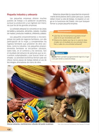 120
Pequeña industria y artesanía
Las pequeñas empresas ofrecen muchos
puestos de trabajo a la población ecuatoriana,
aunque su producción y sus ingresos son meno-
res que los de las grandes empresas.
La actividad artesanal se concentra en las áreas
de textiles y vestuarios, alimentos, calzado, muebles
de madera, productos metálicos, orfebrería y tallado.
Los pequeños emprendimientos o microem-
presas son parte de negocios familiares, con alta
participación de la mujer, y complementan los
ingresos familiares que provienen de otros sec-
tores, como la industria. Los pequeños empren-
dimientos familiares se encuentran ubicados,
sobre todo, en el comercio y los servicios. Son
el resultado del esfuerzo de personas que se en-
cuentran subempleadas y que buscan tener un
empleo. La actividad económica formal cada vez
ofrece menos plazas de trabajo debido al uso de
tecnologías ahorradoras de mano de obra.
Debemos desarrollar la capacidad de emprendi-
miento de los jóvenes del Ecuador para que, cuando
deban iniciar su vida de trabajo, no esperen un car-
go en la burocracia del Estado, sino que busquen
formar su propia pequeña empresa.
Fotos: Centro Internacional de Artesanías y Artes Populares, Pro EcuadorDiversas artesanías, manifestaciones culturales del pueblo ecuatoriano
Bracero. Peón o jornalero que generalmente migra de un lugar
a otro para vender su fuerza de trabajo.
Glosario
Razonamiento
• ¿Qué tipo de microempresa te gustaría iniciar?
¿Qué es lo que necesitarías para ello?
• Observa los objetos que hay en tu aula de clase.
¿Cuáles son el resultado de una actividad indus-
trial y cuáles de una actividad artesanal?
ECONOMÍA DEL ECUADOR; pp.108-145 .indd 120 13/07/16 16:38
 