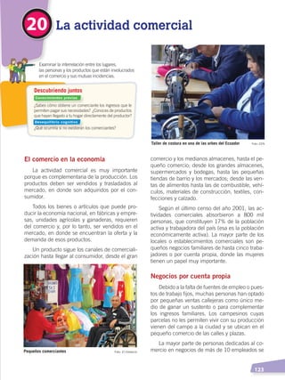   123
Descubriendo juntos
¿Sabes cómo obtiene un comerciante los ingresos que le
permiten pagar sus necesidades? ¿Conoces de productos
que hayan llegado a tu hogar directamente del productor?
¿Qué ocurriría si no existieran los comerciantes?
	 Examinar la interrelación entre los lugares,
	 las personas y los productos que están involucrados
	 en el comercio y sus mutuas incidencias.
20
El comercio en la economía
La actividad comercial es muy importante
porque es complementaria de la producción. Los
productos deben ser vendidos y trasladados al
mercado, en donde son adquiridos por el con-
sumidor.
Todos los bienes o artículos que puede pro-
ducir la economía nacional, en fábricas y empre-
sas, unidades agrícolas y ganaderas, requieren
del comercio y, por lo tanto, ser vendidos en el
mercado, en donde se encuentran la oferta y la
demanda de esos productos.
Un producto sigue los canales de comerciali-
zación hasta llegar al consumidor, desde el gran
comercio y los medianos almacenes, hasta el pe-
queño comercio; desde los grandes almacenes,
supermercados y bodegas, hasta las pequeñas
tiendas de barrio y los mercados; desde las ven-
tas de alimentos hasta las de combustible, vehí-
culos, materiales de construcción, textiles, con-
fecciones y calzado.
Según el último censo del año 2001, las ac-
tividades comerciales absorbieron a 800 mil
personas, que constituyen 17% de la población
activa y trabajadora del país (esa es la población
económicamente activa). La mayor parte de los
locales o establecimientos comerciales son pe-
queños negocios familiares de hasta cinco traba-
jadores o por cuenta propia, donde las mujeres
tienen un papel muy importante.
Negocios por cuenta propia
Debido a la falta de fuentes de empleo o pues-
tos de trabajo fijos, muchas personas han optado
por pequeñas ventas callejeras como único me-
dio de ganar un sustento o para complementar
los ingresos familiares. Los campesinos cuyas
parcelas no les permiten vivir con su producción
vienen del campo a la ciudad y se ubican en el
pequeño comercio de las calles y plazas.
La mayor parte de personas dedicadas al co-
mercio en negocios de más de 10 empleados se
La actividad comercial
Pequeños comerciantes Foto: El Comercio
Taller de costura en una de las urbes del Ecuador Foto: CEN
Conocimientos previos
Desequilibrio cognitivo
ECONOMÍA DEL ECUADOR; pp.108-145 .indd 123 13/07/16 16:38
 