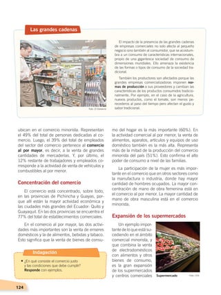 124
mo del hogar es la más importante (60%). En
la actividad comercial al por menor, la venta de
alimentos, aparatos, artículos y equipos de uso
doméstico también es la más alta. Representa
más de la mitad de la producción del comercio
minorista del país (51%). Esto confirma el alto
poder de consumo a nivel de las familias.
La participación de la mujer es más impor-
tante en el comercio que en otros sectores como
la manufactura o industria, donde hay mayor
cantidad de hombres ocupados. La mayor con-
centración de mano de obra femenina está en
el comercio al por menor. La mayor cantidad de
mano de obra masculina está en el comercio
minorista.
Expansión de los supermercados
Un ejemplo impor-
tante de lo que está su-
cediendo en el ámbito
comercial minorista, y
que combina la venta
de electrodomésticos
con alimentos y otros
bienes de consumo,
es la gran expansión
de los supermercados
y centros comerciales
ubican en el comercio minorista. Representan
el 49% del total de personas dedicadas al co-
mercio. Luego, el 39% del total de empleados
del sector del comercio pertenece al comercio
al por mayor, es decir, a la venta de grandes
cantidades de mercaderías. Y, por último, el
12% restante de trabajadores y empleados co-
rresponde a la actividad de venta de vehículos y
combustibles al por menor.
Concentración del comercio
El comercio está concentrado, sobre todo,
en las provincias de Pichincha y Guayas, por-
que allí están la mayor actividad económica y
las ciudades más grandes del Ecuador: Quito y
Guayaquil. En las dos provincias se encuentra el
77% del total de establecimientos comerciales.
En el comercio al por mayor, las dos activi-
dades más importantes son la venta de enseres
domésticos y la de alimentos, bebidas y tabaco.
Esto significa que la venta de bienes de consu-
Las grandes cadenas
El impacto de la presencia de las grandes cadenas
de empresas comerciales no solo afecta al pequeño
negocio sino también al consumidor, que se acostum-
bra a un consumo de características internacionales,
propio de una gigantesca sociedad de consumo de
dimensiones mundiales. Ello amenaza la existencia
de las formas o tipos de consumo de la sociedad tra-
dicional.
También los productores son afectados porque las
grandes empresas comercializadoras imponen nor-
mas de producción a sus proveedores y cambian las
características de los productos consumidos tradicio-
nalmente. Por ejemplo, en el caso de la agricultura,
nuevos productos, como el tomate, son menos pe-
recederos al paso del tiempo pero afectan el gusto y
sabor tradicional.
Supermercado Foto: CEN
Foto: El Comercio
Indagación
• ¿En qué consiste el comercio justo
	 y las condiciones que debe cumplir?
	 Responde con ejemplos.
ECONOMÍA DEL ECUADOR; pp.108-145 .indd 124 13/07/16 16:38
 