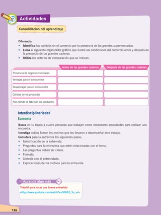 Actividades
126
Busca en tu barrio a cuatro personas que trabajen como vendedores ambulantes para realizar una
encuesta.
Investiga cuáles fueron los motivos que les llevaron a desempeñar este trabajo.
Considera para la entrevista los siguientes pasos:
•	 Identificación de la entrevista.
•	 Preguntas para la entrevista que estén relacionadas con el tema.
•	 Las preguntas deben ser claras.
•	Formato.
•	 Cortesía con el entrevistado.
•	 Explicaciones de los motivos para la entrevista.
Aprende algo más
‹https://www.youtube.com/watch?v=00VG3_5u_wI›.
Tutorial para hacer una buena entrevista
@
Interdisciplinariedad
Economía
Diferencia
•	Identifica los cambios en el comercio por la presencia de los grandes supermercados.
•	Llena el siguiente organizador gráfico que ilustre las condiciones del comercio antes y después de
la presencia de las grandes cadenas.
•	Utiliza los criterios de comparación que se indican:
Después de las grandes cadenasAntes de las grandes cadenas
Presencia de negocios familiares
Ventajas para el consumidor
Desventajas para el consumidor
Calidad de los productos
País donde se fabrican los productos
Consolidación del aprendizaje
ECONOMÍA DEL ECUADOR; pp.108-145 .indd 126 13/07/16 16:38
 