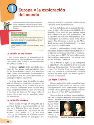 12
1
La colisión de dos mundos
Los pueblos americanos permanecieron en
total aislamiento tras la colonización inicial que,
como vimos antes, se realizó en diferentes olea-
das (40.000-11.000 a. C.).
El choque o colisión de las sociedades avan-
zadas del Viejo Mundo con la variedad de cultu-
ras del Nuevo Mundo comenzó bruscamente en
1492, con el “descubrimiento” por Cristóbal Co-
lón de algunas islas del Caribe, densamente po-
bladas por indígenas americanos.
La única llegada previa de pueblos europeos
a América fue la de los vikingos, navegantes del
norte europeo que, en un número muy reduci-
do, ocuparon Groenlandia, entre los años 986 y
1500, con probables breves viajes a Terranova y
la península del Labrador. Pero estas visitas no
tuvieron efecto alguno en las sociedades indíge-
nas americanas.
La expansión europea
Desde inicios del siglo XV, navegantes de la
península ibérica se aventuraban cada vez más
lejos por el Atlántico. Como fruto de estas expe-
diciones, los portugueses colonizaron las islas
Madeira (1424), Azores (1427) y Cabo Verde
(1444), y los castellanos, las Canarias (comen-
zando en 1402). Además, los portugueses em-
pezaron a establecer puestos de comercio de oro
y esclavos en las costas africanas.
La Ruta de la Seda, por la que grandes cara-
vanas llevaban a Europa y África del Norte, des-
de India y China, especias, seda, pólvora, joyas y
otros productos de gran valor, se obstaculizó por
la expansión de los turcos. Portugueses y espa-
ñoles llegaron a pensar que acaso fuera posible
llegar a Asia bordeando la punta sur del África.
Quizá, porque nadie lo había hecho ni lo sabía
con certeza en aquella época.
Cuando la ruta del Medio Oriente colapsó, al
tomarse los turcos Constantinopla (1453) las ex-
pediciones hacia el sur del África se multiplica-
ron, hasta que, en 1487, Bartolomeu Días, envia-
do por la Corona portuguesa, descubrió y rodeó
el cabo de Buena Esperanza.
Así, al finalizar el siglo XV, los portugueses
se adelantaron a los castellanos en la conquista
de la ruta de las especias y de los metales pre-
ciosos. Pero Cristóbal Colón, un marino italiano,
creía que, en lugar de bordear todo el continente
africano, se podía llegar a las Indias siguiendo
una ruta hacia el oeste.
Los Reyes Católicos
El matrimonio de Fernando de Aragón e Isabel
de Castilla (en 1469, ambos de 18 años) unificó
los dos principales reinos de España en un gobier-
no fuerte y eficaz, por lo que el Papa les concedió,
años después, el título de “Reyes Católicos”.
Un punto clave de su eficacia fue que decidieron
que cada uno tendría poder total sobre los territorios
del otro. Otra razón fue el apoyo de las ciudades y la
pequeña noble-
za, que fortale-
ció a la monar-
quía frente a las
ambiciones de
poder de ecle-
siásticos y se-
ñores feudales.
Europa y la exploración
del mundo
El mundo en que ahora vivimos es producto de los gran-
des cambios que se dieron en la industria y el comercio
desde inicios del siglo XX. ¿Puedes mencionar algunos?
¿Qué se te viene a la mente cuando oyes la palabra “impe-
rialismo”?
	 Examinar las motivaciones de los europeos para
buscar nuevas rutas marítimas al Lejano Oriente
	 y analizar cómo llegaron a la India y “descubrieron”
América.
Descubriendo juntos
Isabel I de Castilla y Fernando de Aragón
Foto:CreativeCommons
Conocimientos previos
Desequilibrio cognitivo
CONQUISTA Y COLONIZACIÓN; pp. 1-33..indd 12 13/07/16 15:44
 