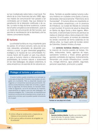 130
El sector turístico puede convertirse en el principal re-
curso para el desarrollo. El turismo crea empleo y es ami-
gable con el ambiente. Pero su desarrollo requiere que
hagamos un compromiso nacional para promoverlo. De-
bemos acostumbrarnos a tratar bien al turista y a garan-
tizar su seguridad. Al mismo tiempo, es necesario desa-
rrollar la regulación, con el fin de atenuar los impactos,
especialmente en lugares como las islas Galápagos, los
bosques protegidos, etc. Y, sobre todo, es importante que
tomemos conciencia de la importancia de cumplir las re-
gulaciones y normas, que no pueden quedar únicamente
en el papel.
Proteger el turismo y el ambiente
Turistas en una playa de la Costa Foto: El Comercio
Servicios turísticos directos. Aquellos que reciben el gasto
directo del turista. Por ejemplo, hoteles, restaurantes,
agencias de viajes y ventas de artesanías.
Glosario
se han multiplicado sobre todo a nivel local. Por
efecto de la crisis financiera del año 1999, algu-
nos medios de comunicación han pasado a ser
controlados por el Estado. Hay que destacar la
penetración de la televisión codificada o de ca-
ble. La radio no deja de tener audiencia, a pesar
de la fuerte competencia de la televisión, pues es
un medio de comunicación de fácil acceso, que
permite la manifestación de la identidad y de los
valores comunitarios locales.
El turismo
La actividad turística es muy importante para
los países. En el futuro cercano, será una de las
más relevantes actividades de desarrollo eco-
nómico y social. La gran diversidad geográfica,
ecológica y la riqueza de sus comunidades hu-
manas hacen del Ecuador un país muy atracti-
vo para el turismo interno e internacional. Hay
posibilidades de turismo natural o ecoturismo
en las islas Galápagos, las playas costaneras, la
selva amazónica o la avenida de los volcanes an-
dinos. También es posible realizar turismo cultu-
ral e histórico en ciudades como Quito y Cuenca,
declaradas internacionalmente “Patrimonio de la
Humanidad”. El turismo étnico es importante en
las comunidades amazónicas y en la provincia
de Imbabura. La ciudad de Otavalo es conocida
a nivel mundial. El turismo de salud se desarrolla
en Baños de Agua Santa y otros lugares. Mien-
tras tanto, el denominado turismo de aventura se
realiza en diversos sitios y tiene proyección inter-
nacional. En el Ecuador, el número de visitantes
ha venido creciendo de forma sostenida en los
últimos años. La mayor parte de turistas vienen
de Colombia, Estados Unidos y Europa.
Los servicios turísticos directos promueven
la creación de muchos puestos de trabajo. Ho-
teles, restaurantes, bares, agencias de viajes,
operadores turísticos y líneas aéreas generan
grandes cantidades de ingresos. Indirectamente,
demandan una amplia infraestructura: carrete-
ras, energía eléctrica, agua potable, seguridad,
personal capacitado, promoción y capital.
Razonamiento
• ¿Cómo influye la construcción y mejora de ca-
rreteras en la economía nacional?
• ¿Por qué se califica al turismo de amigable con
el ambiente?
ECONOMÍA DEL ECUADOR; pp.108-145 .indd 130 13/07/16 16:38
 
