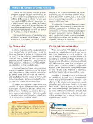  135
Capital financiero. Suma de dinero que se pone en una
institución para que dé intereses o rendimientos.
Sistema financiero. Conjunto de instituciones que canalizan
el dinero ahorrado hacia préstamos.
Glosario
Los últimos años
El sistema financiero se ha recuperado de la
crisis. Los depósitos del público han crecido de
forma significativa. Al finalizar la primera década
del siglo XXI, el Banco Pichincha es la institución
financiera más poderosa del país, con mayores
depósitos, activos y patrimonio. Le siguen el Ban-
co de Guayaquil, Produbanco y Banco del Pacífi-
co. Este último es de propiedad estatal.
La distribución geográfica de las cooperativas
es más homogénea en el ámbito de las provin-
cias, tanto costeñas como serranas. Sin embar-
go, existe cierta concentración en Pichincha.
Otro resultado de la crisis ha sido la disminución
de las mutualistas y de las sociedades financie-
ras, que en el pasado fueron numerosas.
Los bancos privados tienen mayor número de
personal. Le siguen, en forma distante, la banca
pública y las cooperativas. En estos últimos años,
se advierte que el sistema financiero ha disminui-
do su personal administrativo y ha incrementado
el operativo, lo que significa que hay más eficien-
cia, aunque menos plazas de trabajo.
Control del sistema financiero
Antes de los años 1999-2000, el sistema de
garantía de los depósitos del público en las ins-
tituciones financieras era muy incipiente. Por
ello, cuando se produjo la crisis financiera en el
Ecuador y se permitió la entrega de créditos a la
banca privada, a través de instituciones públicas,
el Estado tuvo que pagar una buena parte del
dinero que la ciudadanía había depositado en los
bancos, cuyos directivos no se responsabilizaron
de ello. Por ello, se ha reforzado el sistema de
control del Estado sobre el sistema financiero.
Luego de la mala experiencia de la Agencia
de Garantía de Depósitos (AGD), se ha creado el
Fondo de Liquidez del Sistema Financiero, cuyo
objetivo es dar préstamos extraordinarios cuando
necesitan las instituciones financieras. De otro
lado, la Corporación de Seguro de Depósitos tie-
ne como misión proteger los depósitos del públi-
co en las instituciones financieras privadas. Con
estas nuevas instituciones se busca crear una
red de seguridad para el sistema financiero y los
depositantes o clientes.
Instituto de Fomento al Talento Humano
Una de las instituciones estatales que de-
sempeña un papel de gran trascendencia en
la educación de los jóvenes ecuatorianos es el
Instituto de Fomento al Talento Humano que
reemplazó al IECE, institución que estuvo en
el país durante 42 años otorgando crédito edu-
cativo, pero a partir del 2013 la colocación de
esta importante herramienta para acceder a la
educación superior pasó a manos del Banco
del Pacífico, con fondos del Estado.
El Instituto de Fomento al Talento Humano
administra las becas ofertadas por el Estado
ecuatoriano. Los jóvenes bachilleres pueden
postular a los nueve componentes de becas
nacionales, una vez rendido el Examen Nacio-
nal de Educación Superior, ENES, que es el
único mecanismo para acceder a la educación
superior pública del país.
El Instituto de Fomento al Talento Humano
otorga becas a estudiantes y profesionales na-
cionales con excelencia académica, para reali-
zar estudios superiores; crédito educativo para
personas que deseen realizar estudios de ter-
cer y cuarto nivel; ayudas económicas otorga-
das exclusivamente con fines académicos para
cubrir los rubros de su formación.
Fuente: Secretaría de Educación Superior, Ciencia, Tecnología e Innovación
Razonamiento
• ¿Cuál es la diferencia entre una institución financiera
pública y una privada? ¿Qué tipo de objetivos tiene
cada una?
• ¿Qué información tienes sobre los créditos educati-
vos y las becas del Estado?
ECONOMÍA DEL ECUADOR; pp.108-145 .indd 135 13/07/16 16:38
 