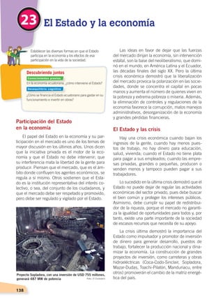138
Descubriendo juntos
En la economía ecuatoriana, ¿cómo interviene el Estado?
¿Cómo se financia el Estado ecuatoriano para gastar en su
funcionamiento e invertir en obras?
	 Establecer las diversas formas en que el Estado
participa en la economía y los efectos de esa
participación en la vida de la sociedad.
El Estado y la economía23
Participación del Estado
en la economía
El papel del Estado en la economía y su par-
ticipación en el mercado es uno de los temas de
mayor discusión en los últimos años. Unos dicen
que la iniciativa privada es el motor de la eco-
nomía y que el Estado no debe intervenir; que
su interferencia mata la libertad de la gente para
producir. Piensan que el mercado, que es el ám-
bito donde confluyen los agentes económicos, se
regula a sí mismo. Otros sostienen que el Esta-
do es la institución representativa del interés co-
lectivo, o sea, del conjunto de los ciudadanos, y
que el mercado debe ser respetado y promovido,
pero debe ser regulado y vigilado por el Estado.
Las ideas en favor de dejar que las fuerzas
del mercado dirijan la economía, sin intervención
estatal, son la base del neoliberalismo, que domi-
nó en el mundo, en América Latina y el Ecuador,
las décadas finales del siglo XX. Pero la última
crisis económica demostró que la liberalización
del mercado provoca la polarización en las socie-
dades, donde se concentra el capital en pocas
manos y aumenta el número de quienes viven en
la pobreza y extrema pobreza o miseria. Además,
la eliminación de controles y regulaciones de la
economía favorece la corrupción, malos manejos
administrativos, desorganización de la economía
y grandes pérdidas financieras.
El Estado y las crisis
Hay una crisis económica cuando bajan los
ingresos de la gente, cuando hay menos pues-
tos de trabajo, no hay dinero para educación,
salud, vivienda; cuando el Estado no tiene plata
para pagar a sus empleados; cuando las empre-
sas privadas, grandes o pequeñas, producen o
venden menos y tampoco pueden pagar a sus
trabajadores.
Lo sucedido en la última crisis demostró que el
Estado no puede dejar de regular las actividades
económicas del sector privado, pues debe buscar
el bien común y proteger los intereses públicos.
Asimismo, debe cumplir su papel de redistribui-
dor de la riqueza, porque el mercado no garanti-
za la igualdad de oportunidades para todos y, por
tanto, existe una parte importante de la sociedad
de escasos recursos que necesita de su apoyo.
La crisis última demostró la importancia del
Estado como impulsador y promotor de inversión
de dinero para generar desarrollo, puestos de
trabajo, fortalecer la producción nacional y dina-
mizar la economía. La construcción de grandes
proyectos de inversión, como carreteras y obras
hidroeléctricas (Coca-Codo-Sinclair, Sopladora,
Mazar-Dudas, Toachi-Pilatón, Manduriacu, entre
otros) promoverán el cambio de la matriz energé-
tica del país.
Proyecto Sopladora, con una inversión de USD 755 millones,
generará 487 MW de potencia Foto: El Ciudadano
Conocimientos previos
Desequilibrio cognitivo
ECONOMÍA DEL ECUADOR; pp.108-145 .indd 138 13/07/16 16:38
 