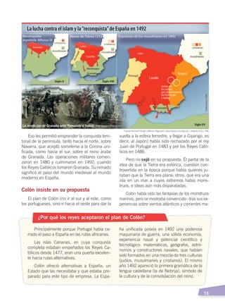   13
vuelta a la esfera terrestre, y llegar a Cipango, es
decir, al Japón) había sido rechazado por el rey
Juan de Portugal en 1483 y por los Reyes Cató-
licos en 1486.
Pero no cejó en su propuesta. Él partía de la
idea de que la Tierra era esférica, cuestión con-
trovertida en la época porque había quienes ju-
raban que la Tierra era plana; otros, que era una
isla en un mar a cuyos extremos había mons-
truos, e ideas aún más disparatadas.
Colón había oído las fantasías de los monstruos
marinos, pero se mostraba convencido –tras sus ex-
periencias sobre vientos atlánticos y corrientes ma-
Eso les permitió emprender la conquista terri-
torial de la península, tanto hacia el norte, sobre
Navarra, que aceptó someterse a la Corona uni-
ficada, como hacia el sur, sobre el reino árabe
de Granada. Las operaciones militares comen-
zaron en 1480 y culminaron en 1492, cuando
los Reyes Católicos tomaron Granada. Su reinado
significó el paso del mundo medieval al mundo
moderno en España.
Colón insiste en su propuesta
El plan de Colón (no ir al sur y al este, como
los portugueses, sino ir hacia el oeste para dar la
¿Por qué los reyes aceptaron el plan de Colón?
Principalmente porque Portugal había ce-
rrado el paso a España en las rutas africanas.
Las islas Canarias, en cuya conquista
completa estaban empeñados los Reyes Ca-
tólicos desde 1477, eran una puerta excelen-
te hacia rutas alternativas.
Colón ofreció alternativas a España, un
Estado que las necesitaba y que estaba pre-
parado para este tipo de empresa. La Espa-
ña unificada poseía en 1492 una poderosa
maquinaria de guerra, una sólida economía,
experiencia naval y potencial científico y
tecnológico: matemáticos, geógrafos, astró-
nomos y constructores navales, que habían
sido formados en una mezcla de tres culturas
(judíos, musulmanes y cristianos). El mismo
año 1492 apareció la primera gramática de la
lengua castellana (la de Nebrija), símbolo de
la cultura y de la consolidación del reino.
La lucha contra el islam y la“reconquista”de España en 1492
Fuente: Hermann Kinder yWerner Hilgemann, Atlashistóricomundial, vol. 1, Madrid, Istmo, 1986.
Elaboración:CEN
La rendición de Granada ante Fernando e Isabel Foto: Creative Commons
CONQUISTA Y COLONIZACIÓN; pp. 1-33..indd 13 13/07/16 15:44
 