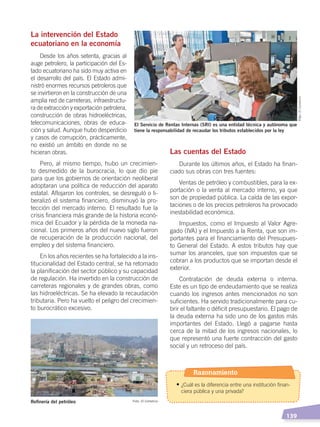   139
La intervención del Estado
ecuatoriano en la economía
Desde los años setenta, gracias al
auge petrolero, la participación del Es-
tado ecuatoriano ha sido muy activa en
el desarrollo del país. El Estado admi-
nistró enormes recursos petroleros que
se invirtieron en la construcción de una
amplia red de carreteras, infraestructu-
ra de extracción y exportación petrolera,
construcción de obras hidroeléctricas,
telecomunicaciones, obras de educa-
ción y salud. Aunque hubo desperdicio
y casos de corrupción, prácticamente,
no existió un ámbito en donde no se
hicieran obras.
Pero, al mismo tiempo, hubo un crecimien-
to desmedido de la burocracia, lo que dio pie
para que los gobiernos de orientación neoliberal
adoptaran una política de reducción del aparato
estatal. Aflojaron los controles, se desreguló o li-
beralizó el sistema financiero, disminuyó la pro-
tección del mercado interno. El resultado fue la
crisis financiera más grande de la historia econó-
mica del Ecuador y la pérdida de la moneda na-
cional. Los primeros años del nuevo siglo fueron
de recuperación de la producción nacional, del
empleo y del sistema financiero.
En los años recientes se ha fortalecido a la ins-
titucionalidad del Estado central, se ha retomado
la planificación del sector público y su capacidad
de regulación. Ha invertido en la construcción de
carreteras regionales y de grandes obras, como
las hidroeléctricas. Se ha elevado la recaudación
tributaria. Pero ha vuelto el peligro del crecimien-
to burocrático excesivo.
Las cuentas del Estado
Durante los últimos años, el Estado ha finan-
ciado sus obras con tres fuentes:
Ventas de petróleo y combustibles, para la ex-
portación o la venta al mercado interno, ya que
son de propiedad pública. La caída de las expor-
taciones o de los precios petroleros ha provocado
inestabilidad económica.
Impuestos, como el Impuesto al Valor Agre-
gado (IVA) y el Impuesto a la Renta, que son im-
portantes para el financiamiento del Presupues-
to General del Estado. A estos tributos hay que
sumar los aranceles, que son impuestos que se
cobran a los productos que se importan desde el
exterior.
Contratación de deuda externa o interna.
Este es un tipo de endeudamiento que se realiza
cuando los ingresos antes mencionados no son
suficientes. Ha servido tradicionalmente para cu-
brir el faltante o déficit presupuestario. El pago de
la deuda externa ha sido uno de los gastos más
importantes del Estado. Llegó a pagarse hasta
cerca de la mitad de los ingresos nacionales, lo
que representó una fuerte contracción del gasto
social y un retroceso del país.
El Servicio de Rentas Internas (SRI) es una entidad técnica y autónoma que
tiene la responsabilidad de recaudar los tributos establecidos por la ley
Refinería del petróleo Foto: El Comercio
Foto:ElComercio
Razonamiento
• ¿Cuál es la diferencia entre una institución finan-
ciera pública y una privada?
ECONOMÍA DEL ECUADOR; pp.108-145 .indd 139 13/07/16 16:38
 
