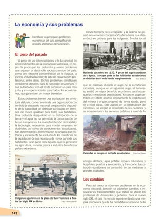 142
El peso del pasado
A pesar de las potencialidades y de la variedad de
emprendimientos de la economía ecuatoriana, no de-
jan de preocupar los profundos y serios problemas
que aquejan al desarrollo socioeconómico del país,
como una excesiva concentración de la riqueza, la
escasa industrialización y la falta de capacitación pro-
fesional, entre otros. Dichos problemas constituyen
verdaderos desafíos para la sociedad ecuatoriana y
sus autoridades, con el fin de construir un país más
justo y con oportunidades para todos los ecuatoria-
nos, que garanticen un mayor bienestar.
Estos problemas tienen una explicación en la his-
toria del país, como carente de una organización con
sentido de desarrollo nacional porque no ha dispues-
to de la capacidad de distribuir su riqueza en térmi-
nos de mayor igualdad para todos sus habitantes.
Una profunda desigualdad en la distribución de la
tierra y el agua no ha permitido la conformación de
fincas campesinas. La mala distribución del capital y
la tecnología, necesarios para montar empresas in-
dustriales, así como de conocimientos actualizados,
han determinado la conformación de un país que his-
tórica y socialmente ha excluido de los beneficios de
la explotación de sus riquezas a la mayor parte de sus
habitantes. Gran parte de la riqueza que ha generado
su agricultura, minería, pesca e industria benefició a
países extranjeros.
Desde tiempos de la conquista y la Colonia se ge-
neró una enorme concentración de la tierra que des-
embocó en pobreza para los indígenas. Brecha social
que se mantuvo durante el auge de la exportación
cacaotera, aunque en el siguiente auge, el banane-
ro, existió un mayor beneficio económico para las pe-
queñas y medianas propiedades. Ya para el auge pe-
trolero el Estado asumió directamente la explotación
del mineral y el país progresó de forma rápida, pero
no a nivel social. Este avanzó en la construcción de
carreteras, se amplió el desarrollo de las ciudades y
se incrementaron los servicios públicos a nivel de la
energía eléctrica, agua potable, locales educativos y
hospitales, puertos y aeropuertos, y transporte. La po-
blación ecuatoriana se concentró en las medianas y
grandes ciudades.
Los cambios
Pero así como se observan problemas en la eco-
nomía nacional, también se advierten cambios e in-
novaciones trascendentales que tratan de atacar los
problemas de desempleo y pobreza. Para el nuevo
siglo XXI, el país ha venido experimentando una me-
joría económica que le ha permitido recuperarse de la
Indígenas aguateros en la plaza de San Francisco a fina-
les del siglo XIX en Quito Foto: Camillus Farran
Hacienda cacaotera en 1920. A pesar del auge exportador
de la época, la mayor parte de los habitantes ecuatorianos
se debatían en el más hondo marginamiento Foto: AHBCE
Viviendas en riesgo en la Costa ecuatoriana Foto: Raúl Yépez
	 Identificar los principales problemas
económicos del país, ejemplificando
posibles alternativas de superación.
La economía y sus problemas
ECONOMÍA DEL ECUADOR; pp.108-145 .indd 142 13/07/16 16:38
 