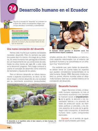 146
¿Qué entiendes por desarrollo?
¿Cómo crees que se diferencia el desarrollo humano del
desarrollo económico? ¿Has escuchado hablar de otros
tipos de desarrollo?
	 Discutir el concepto de “desarrollo” en contraste con
el Buen Vivir, desde una perspectiva integral, que
incluya naturaleza, humanidad y sustentabilidad.
Descubriendo juntos
Una nueva concepción del desarrollo
Hemos oído mucho que nuestras sociedades
necesitan desarrollo. Pero no siempre esa pala-
bra quiere decir lo mismo. A lo largo de su histo-
ria, los seres humanos han perseguido el bienes-
tar y el mejoramiento de sus condiciones de vida.
Hasta los años treinta del siglo XX, a esta meta
se la denominó progreso. Pero luego comenzó a
usarse el concepto de desarrollo como sinónimo
de bienestar y riqueza de los países.
Pero el término desarrollo se refería básica-
mente a aspectos económicos, es decir, se me-
día el mayor o menor desarrollo de una sociedad
por su crecimiento económico (productividad,
empleo, precios, etc.). Esto dejaba a un lado mu-
chos aspectos relacionados con el entorno del
quehacer humano y se concentraba en un enfo-
que muy “economicista”.
Era evidente que, para hablar de desarrollo,
se debían tomar en cuenta todos los aspectos
que pueden considerarse fundamentales en la
vida humana. Desde 1990, Naciones Unidas pu-
blicó su primer informe mundial sobre el desa-
rrollo humano. Este fue un cambio histórico en la
concepción del desarrollo.
Desarrollo humano
Según Naciones Unidas, el desa-
rrollo humano representa no solo el
crecimiento económico sino también
la inversión social, el empoderamien-
to de la gente, la atención a las ne-
cesidades básicas y la provisión de
redes de protección social, las liber-
tades políticas y culturales, y los de-
más aspectos de la vida de la gente.
Según esta concepción, el desarrollo
humano tiene cuatro componentes
esenciales:
Equidad, en el sentido de igual-
dad de oportunidades para todos.
Desarrollo humano en el Ecuador24
El desarrollo es el equilibrio entre el bien natural y el bien humano. Es
reciprocidad y respeto
El bienestar infantil garantiza el desarrollo social. Eso
permitirá formar mejores ciudadanos
Foto: El Comercio
Foto: El Comercio
Conocimientos previos
Desequilibrio cognitivo
DESARROLLO HUMANO; pp.146-187.indd 146 13/07/16 16:53
 