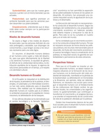   147
ción” económica no han permitido la expansión
de las potencialidades humanas en los países en
desarrollo. Al contrario, han provocado una cre-
ciente inequidad social y la agudización de la po-
breza y el desempleo.
La libre acción del mercado no necesariamen-
te ha conducido al desarrollo humano. Según los
ideólogos del neoliberalismo y las propuestas del
crecimiento económico sin balances sociales,
este debería mejorar y enriquecer la vida de la
gente. Pero esto no se ha cumplido en nuestro
país y en el resto del mundo.
Se ha constatado que el crecimiento económi-
co no ha conducido al desarrollo humano. Por eso
es necesario encauzar de forma directa las políti-
cas públicas y los recursos internacionales para el
desarrollo, los frutos del crecimiento económico y
el avance tecnológico hacia la erradicación de la
pobreza, la inequidad social y la garantía de sus-
tentabilidad o permanencia de estos esfuerzos.
Perspectivas futuras
Para que en el Ecuador se impulse un ver-
dadero desarrollo humano, se deben realizar los
mayores esfuerzos en la formación de los recur-
sos humanos y en la disminución del costo am-
biental del desarrollo, manifiesto en la pérdida de
la biodiversidad. La deforestación en Esmeraldas
y la Amazonía, por ejemplo, debe ser detenida.
Asimismo, es necesaria una acción para conse-
guir el desarrollo humano con el fortalecimiento
de las instituciones del Estado central, los go-
biernos locales, las universidades y las organiza-
ciones no gubernamentales que contribuyan a
transformar el crecimiento y el progreso técnico,
y se orienten al mejoramiento de las condiciones
de vida de la población afectada por la pobreza.
Existen tres lineamientos básicos de las polí-
ticas sociales para el desarrollo humano nacional
que el país debe emprender:
Sustentabilidad, para que las nuevas gene-
raciones cuenten con el mismo bienestar que las
actuales.
Productividad, que significa promover un
ambiente favorable para que las personas pue-
dan desarrollar sus potencialidades.
Empoderamiento, entendiendo que el desa-
rrollo debe contar siempre con la participación
de las personas.
Niveles de desarrollo humano
Se aspira a llegar a tres niveles de desarro-
llo esenciales: que las personas disfruten de una
vida prolongada y saludable; que dispongan de
conocimientos; y que tengan acceso a los recur-
sos necesarios para una vida digna.
En resumen, el desarrollo humano destaca
al ser humano como sujeto y meta del desarro-
llo, para que goce efectivamente de la libertad
y los derechos humanos, la equidad de género,
el disfrute de la cotidianidad democrática, la dis-
tribución equitativa de la riqueza, la vigencia de
soluciones perdurables en el tiempo, y el respeto
a la identidad cultural.
Desarrollo humano en Ecuador
En el Ecuador, la inequidad en la distribución
de la riqueza, la persistencia de la pobreza, el des-
empleo, el subempleo y la informalidad económi-
ca han sido serios obstáculos para el desarrollo
humano. Otra realidad que ha obstaculizado el
desarrollo humano en nuestro país es el deterio-
ro ambiental provocado por la explotación minera
irracional y la deforestación de los bosques.
En las últimas décadas se ha demostrado que
el cambio tecnológico y la llamada “globaliza-
La extrema pobreza niega el desarrollo Foto: Jaume d’Urgell
Razonamiento
• ¿De qué manera te puede beneficiar, como ser
individual, que todas las personas en el Ecuador
cuenten con un buen nivel de educación y con
el acceso a todos los servicios?
DESARROLLO HUMANO; pp.146-187.indd 147 13/07/16 16:53
 