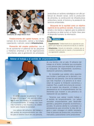 148
productivas en sectores estratégicos con alto po-
tencial de difusión social, como la producción
de alimentos, la construcción de infraestructura
productiva y social, el turismo y la prestación de
servicios ambientales.
Búsqueda de la equidad como un objetivo
explícito de las políticas sociales. Al acceso más
amplio a los bienes e ingresos para la población
ecuatoriana se debe sumar un factor clave para
el desarrollo humano: la información.
Fortalecimiento del capital humano, en los
campos de la educación, ciencia y tecnología,
capacitación, nutrición, salud e infraestructura.
Promoción del empleo productivo, con el
fin de aprovechar el potencial de las pequeñas
y medianas empresas y de las organizaciones
comunitarias, para la generación de actividades
Empoderamiento. Fortalecimiento de la capacidad de auto-
gestión para mejorar las condiciones de vida de un colectivo.
Infraestructura. Conjunto de elementos o servicios que se
consideran necesarios para la creación y funcionamiento de
una organización cualquiera.
Glosario
de una familia y de un país. El esfuerzo del
trabajo es el factor constante que acompaña
a una persona para que emprenda el camino
de búsqueda de mejoramiento económico,
realización personal y estabilidad.
Es indudable que existen otros aspectos
que inciden y participan en la decisión y vo-
luntad de una persona. Uno de los estímulos
que más impulsan a la persona es la nece-
sidad de superar la limitación económica y
material. Pero, a partir de la toma de concien-
cia de superar esa situación, el trabajo y la
perseverancia en el emprendimiento son los
elementos que mueven a una persona a la
realización de sus objetivos.
Tenemos que valorar nuestro trabajo y
el sentido de emprendimiento. Los países
necesitan emprendedores para desarrollar
grandes y pequeños proyectos económicos y
sociales. Es preciso alentar la curiosidad y la
perseverancia para encontrar la idea del ne-
gocio o para conseguir el crédito necesario,
crear el proceso de producción, encontrar los
mercados y posicionarse como productores.
El dicho popular ecuatoriano “el que
la sigue la consigue” nos permite enten-
der el valor del trabajo y la constancia en
un emprendimiento. El trabajo nos hace
más humanos y nos impulsa a la colabo-
ración para mejorar la sociedad.
Los valores del esfuerzo, del trabajo y
del sentido de emprendimiento son vita-
les para el destino futuro de una persona,
Valorar el trabajo y el sentido de emprendimiento
Estudiantes del colegio Dolores Sucre Foto: Raúl Yépez
DESARROLLO HUMANO; pp.146-187.indd 148 13/07/16 16:53
 