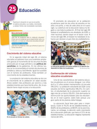   151
¿Qué tipo de problemas tiene tu institución educativa?
¿Crees que son problemas que se experimentan solo en tu
institución o en todas las instituciones educativas del país?
¿Qué tipo de problemas crees que enfrenta el país en el
campo educativo?
Descubriendo juntos
El promedio de educación en la población
ecuatoriana pasó de dos años de estudios en los
años cincuenta, a más de siete años en el nuevo
siglo. La cobertura de la educación básica ha lle-
gado a casi toda la población. Al final del siglo XX
todavía el analfabetismo era alrededor de 6,8% a
nivel nacional, siendo mayor en el sector rural. A
inicios del siglo XXI, el Estado ha redoblado el es-
fuerzo por declarar al país libre de analfabetismo.
Conformación del sistema
educativo ecuatoriano
Una de las características del sistema educa-
tivo ecuatoriano es el acceso desigual. Los niños
de 6 a 11 años asisten masivamente a la escuela
(99,23%). La población estudiantil de EGB cursa
estudios de forma significativa (96,2%). En cam-
bio, el estudiantado de la educación superior es
algo más de un tercio (39,4%). Esto demuestra la
disminución de oportunidades para los estudian-
tes en el nivel superior, sobre todo porque una
gran parte de los jóvenes debe trabajar.
La educación fiscal tiene gran peso e impor-
tancia. Cubre el 76,3% de los establecimientos, el
66,8% de los profesores y el 84,9% de los alumnos.
Llama, sin embargo, la atención cierto crecimiento
de la educación particular, que tiene el 21% de los
establecimientos. La educación religiosa representa
menos del 10%.
Educación25
Crecimiento del sistema educativo
En la segunda mitad del siglo XX, el sistema
educativo ecuatoriano tuvo una acelerada amplia-
ción gracias al incremento de los recursos fiscales
provocado por el auge petrolero y las políticas de-
sarrollistas de los gobiernos. En los últimos lus-
tros se ha incrementado el número de alumnos de
prebásica, básica y bachillerato. Igual ha sucedido
con el número de profesores. Hubo también un
crecimiento de los establecimientos.
La ampliación del sistema educativo se dio con
el crecimiento de la población en edad escolar.
Ahora existen más profesores por alumno y más
establecimientos que hace treinta años. Así, la po-
blación tiene mayor acceso a la educación.
En la escuela se forman los valores Foto: El Comercio
La educación gratuita y de buena calidad es un derecho fun-
damental de todos los ecuatorianos Foto: Municipio de Piñas
	 Examinar la situación en que se encuentra
	 el sistema educativo, sus niveles, crecimiento
	 y calidad, frente a las necesidades nacionales.
Conocimientos previos
Desequilibrio cognitivo
DESARROLLO HUMANO; pp.146-187.indd 151 13/07/16 16:53
 